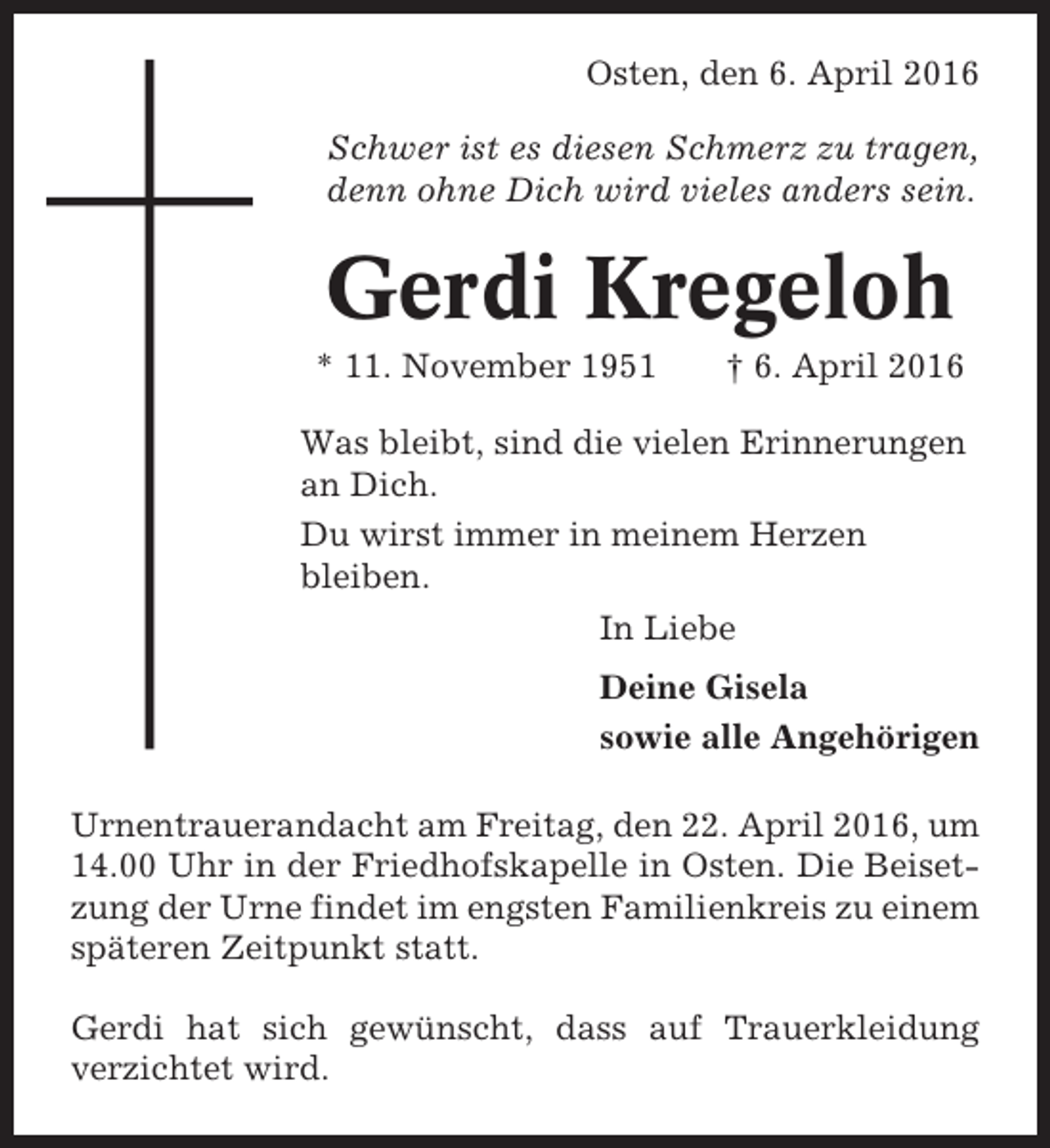 <p>Osten, den 6. April 2016<br />Schwer ist es diesen Schmerz zu tragen,<br />denn ohne Dich wird vieles anders sein.</p><p>Gerdi Kregeloh<br />* 11. November 1951</p><p>† 6. April 2016</p><p>Was bleibt, sind die vielen Erinnerungen<br />an Dich.<br />Du wirst immer in meinem Herzen<br />bleiben.<br />In Liebe<br />Deine Gisela<br />sowie alle Angehörigen<br />Urnentrauerandacht am Freitag, den 22. April 2016, um<br />14.00 Uhr in der Friedhofskapelle in Osten. Die Beisetzung der Urne findet im engsten Familienkreis zu einem<br />späteren Zeitpunkt statt.<br />Gerdi hat sich gewünscht, dass auf Trauerkleidung<br />verzichtet wird.</p>