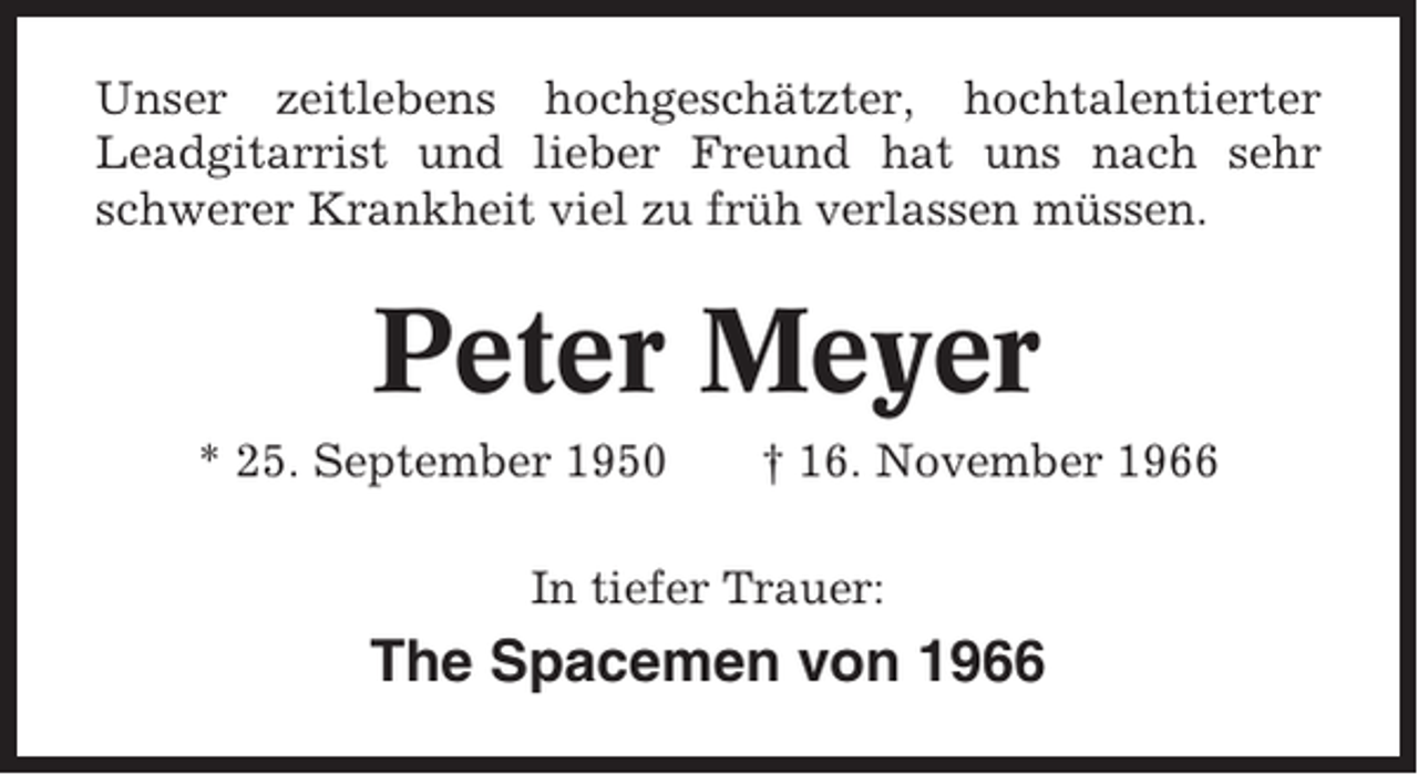 <p>Unser zeitlebens hochgeschätzter, hochtalentierter<br />Leadgitarrist und lieber Freund hat uns nach sehr<br />schwerer Krankheit viel zu früh verlassen müssen.</p><p>Peter Meyer<br />* 25. September 1950</p><p>† 16. November 1966</p><p>In tiefer Trauer:</p><p>The Spacemen von 1966</p>