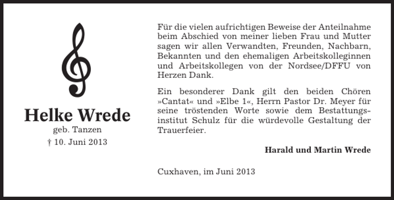 <p>Für die vielen aufrichtigen Beweise der Anteilnahme<br />beim Abschied von meiner lieben Frau und Mutter<br />sagen wir allen Verwandten, Freunden, Nachbarn,<br />Bekannten und den ehemaligen Arbeitskolleginnen<br />und Arbeitskollegen von der Nordsee/DFFU von<br />Herzen Dank.</p><p>Helke Wrede<br />geb. Tanzen<br />† 10. Juni 2013</p><p>Ein besonderer Dank gilt den beiden Chören<br />»Cantat« und »Elbe 1«, Herrn Pastor Dr. Meyer für<br />seine tröstenden Worte sowie dem Bestattungsinstitut Schulz für die würdevolle Gestaltung der<br />Trauerfeier.<br />Harald und Martin Wrede<br />Cuxhaven, im Juni 2013</p>