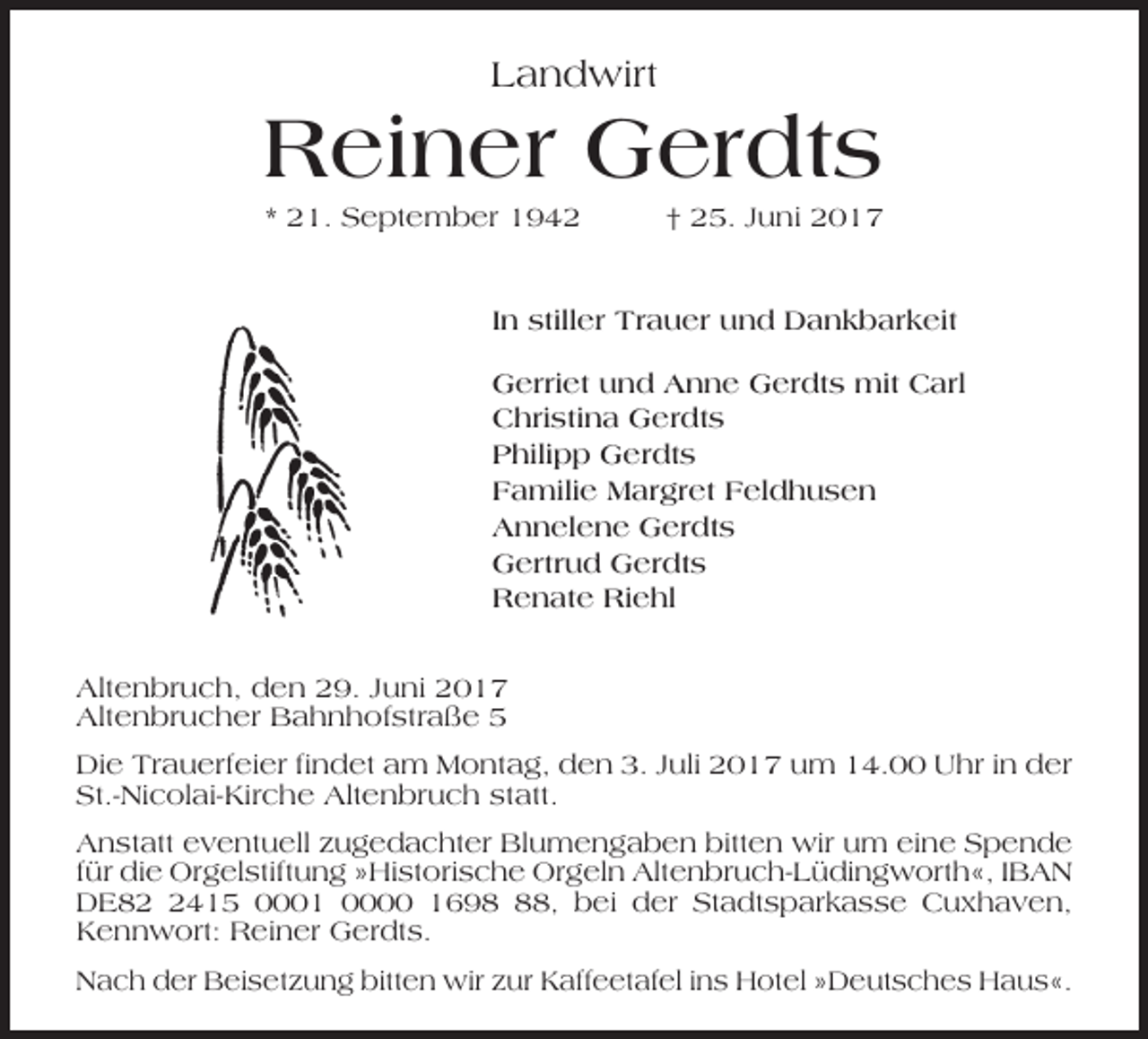 <p>Landwirt</p><p>Reiner Gerdts<br />* 21. September 1942</p><p>† 25. Juni 2017</p><p>In stiller Trauer und Dankbarkeit<br />Gerriet und Anne Gerdts mit Carl<br />Christina Gerdts<br />Philipp Gerdts<br />Familie Margret Feldhusen<br />Annelene Gerdts<br />Gertrud Gerdts<br />Renate Riehl<br />Altenbruch, den 29. Juni 2017<br />Altenbrucher Bahnhofstraße 5<br />Die Trauerfeier findet am Montag, den 3. Juli 2017 um 14.00 Uhr in der<br />St.-Nicolai-Kirche Altenbruch statt.<br />Anstatt eventuell zugedachter Blumengaben bitten wir um eine Spende<br />für die Orgelstiftung »Historische Orgeln Altenbruch-Lüdingworth«, IBAN<br />DE8415 0001 0000 1698, bei der Stadtsparkasse Cuxhaven,<br />Kennwort: Reiner Gerdts.<br />Nach der Beisetzung bitten wir zur Kaffeetafel ins Hotel »Deutsches Haus«.</p>