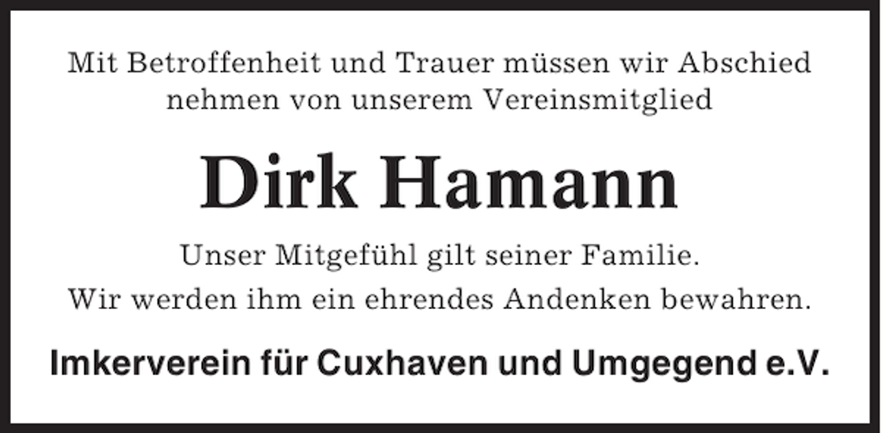 <p>Mit Betroffenheit und Trauer müssen wir Abschied<br />nehmen von unserem Vereinsmitglied</p><p>Dirk Hamann<br />Unser Mitgefühl gilt seiner Familie.<br />Wir werden ihm ein ehrendes Andenken bewahren.</p><p>Imkerverein für Cuxhaven und Umgegend e.V.</p>