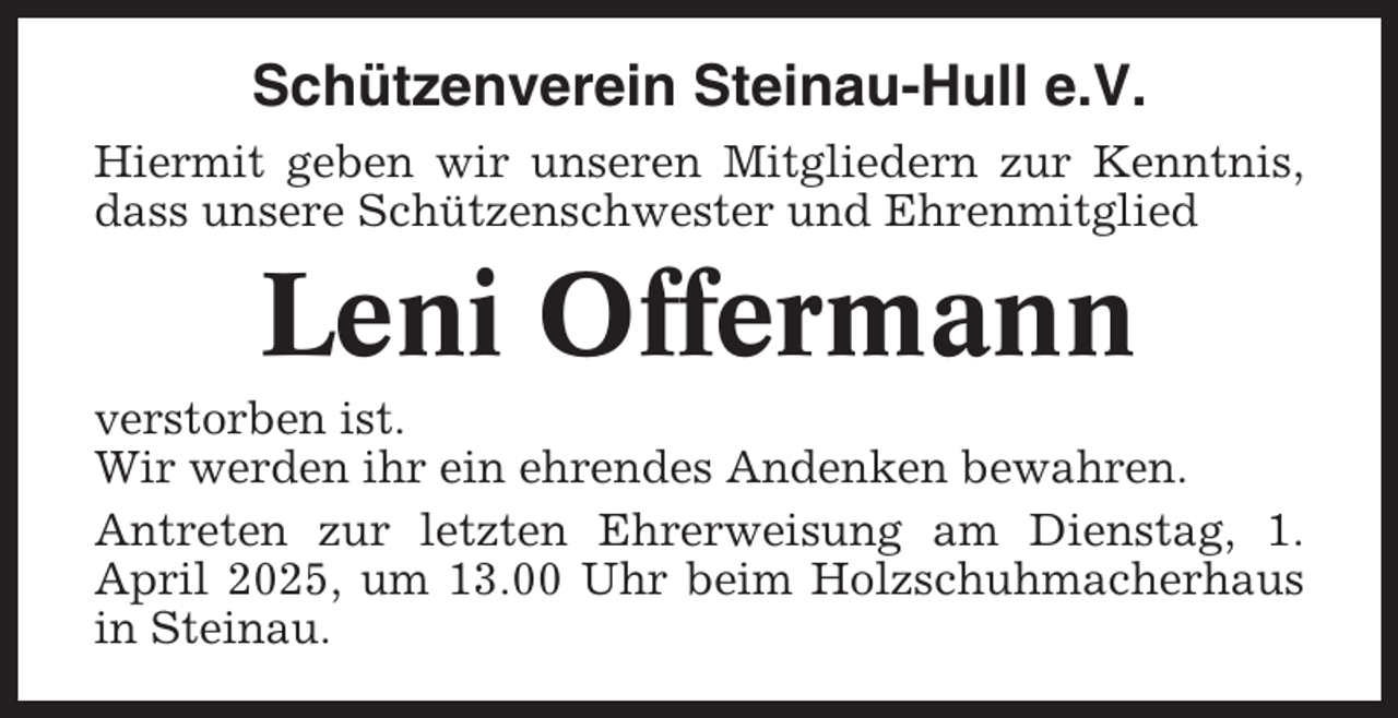 <p>Schützenverein Steinau-Hull e.V.<br />Hiermit geben wir unseren Mitgliedern zur Kenntnis,<br />dass unsere Schützenschwester und Ehrenmitglied</p><p>Leni Offermann<br />verstorben ist.<br />Wir werden ihr ein ehrendes Andenken bewahren.<br />Antreten zur letzten Ehrerweisung am Dienstag, 1.<br />April 2025, um 13.00 Uhr beim Holzschuhmacherhaus<br />in Steinau.</p>