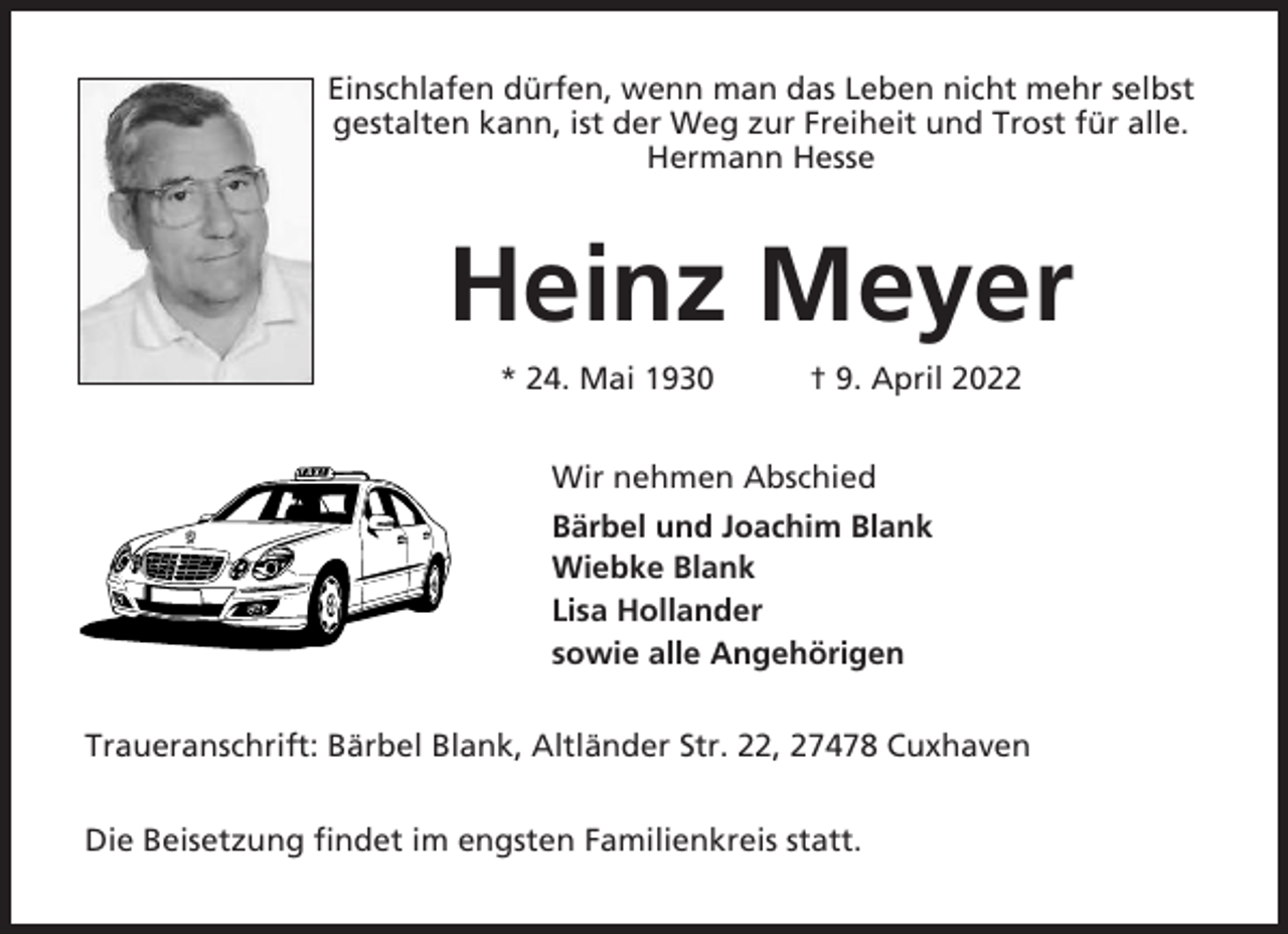 <p>Einschlafen dürfen, wenn man das Leben nicht mehr selbst<br />gestalten kann, ist der Weg zur Freiheit und Trost für alle.<br />Hermann Hesse</p><p>Heinz Meyer<br />* 24. Mai 1930</p><p>† 9. April 2022</p><p>Wir nehmen Abschied<br />Bärbel und Joachim Blank<br />Wiebke Blank<br />Lisa Hollander<br />sowie alle Angehörigen<br />Traueranschrift: Bärbel Blank, Altländer Str. 22, 27478 Cuxhaven<br />Die Beisetzung findet im engsten Familienkreis statt.</p>