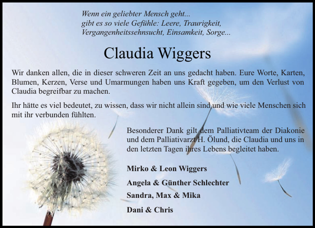 <p>Wenn ein geliebter Mensch geht...<br />gibt es so viele Gefühle: Leere, Traurigkeit,<br />Vergangenheitssehnsucht, Einsamkeit, Sorge...</p><p>Claudia Wiggers<br />Wir danken allen, die in dieser schweren Zeit an uns gedacht haben. Eure Worte, Karten,<br />Blumen, Kerzen, Verse und Umarmungen haben uns Kraft gegeben, um den Verlust von<br />Claudia begreifbar zu machen.<br />Ihr hätte es viel bedeutet, zu wissen, dass wir nicht allein sind und wie viele Menschen sich<br />mit ihr verbunden fühlten.<br />Besonderer Dank gilt dem Palliativteam der Diakonie<br />und dem Palliativarzt H. Ölund, die Claudia und uns in<br />den letzten Tagen ihres Lebens begleitet haben.<br />Mirko &amp; Leon Wiggers<br />Angela &amp; Günther Schlechter<br />Sandra, Max &amp; Mika<br />Dani &amp; Chris</p>