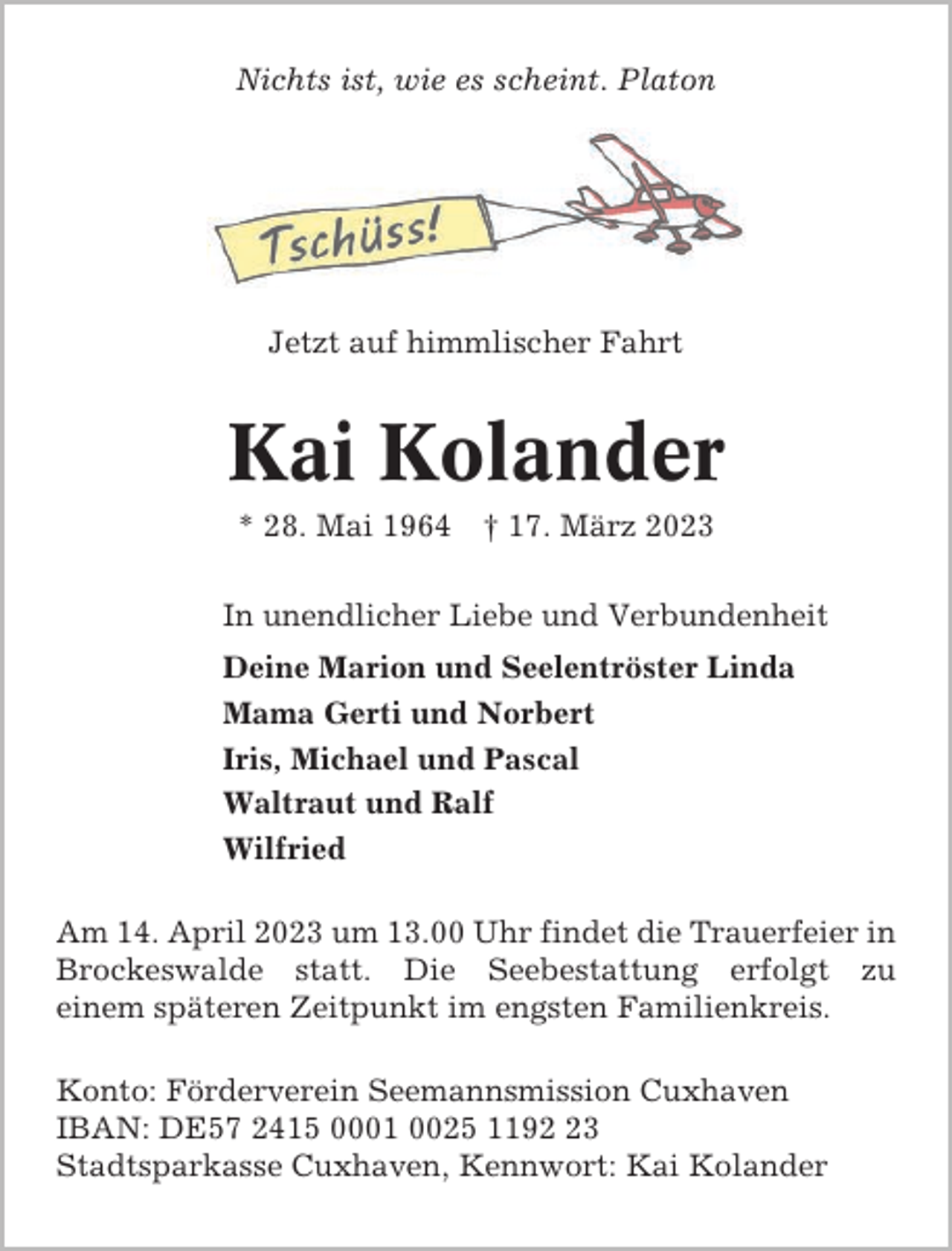 <p>Nichts ist, wie es scheint. Platon</p><p>Jetzt auf himmlischer Fahrt</p><p>Kai Kolander<br />* 28. Mai 1964</p><p>† 17. März 2023</p><p>In unendlicher Liebe und Verbundenheit<br />Deine Marion und Seelentröster Linda<br />Mama Gerti und Norbert<br />Iris, Michael und Pascal<br />Waltraut und Ralf<br />Wilfried<br />Am 14. April 2023 um 13.00 Uhr findet die Trauerfeier in<br />Brockeswalde statt. Die Seebestattung erfolgt zu<br />einem späteren Zeitpunkt im engsten Familienkreis.<br />Konto: Förderverein Seemannsmission Cuxhaven<br />IBAN: DE57 2415 0001 0025 1193<br />Stadtsparkasse Cuxhaven, Kennwort: Kai Kolander</p>