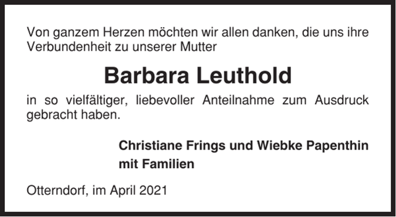 <p>Von ganzem Herzen möchten wir allen danken, die uns ihre<br />Verbundenheit zu unserer Mutter</p><p>Barbara Leuthold<br />in so vielfältiger, liebevoller Anteilnahme zum Ausdruck<br />gebracht haben.<br />Christiane Frings und Wiebke Papenthin<br />mit Familien<br />Otterndorf, im April 2021</p>