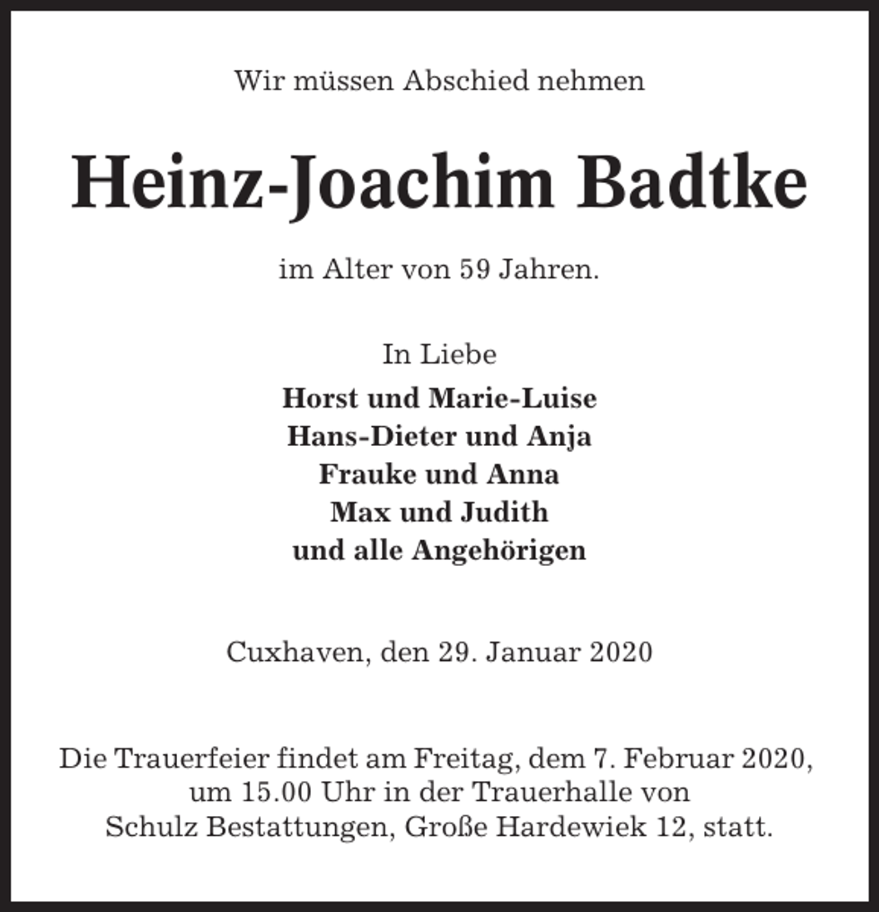 <p>Wir müssen Abschied nehmen</p><p>Heinz-Joachim Badtke<br />im Alter von 59 Jahren.<br />In Liebe<br />Horst und Marie-Luise<br />Hans-Dieter und Anja<br />Frauke und Anna<br />Max und Judith<br />und alle Angehörigen</p><p>Cuxhaven, den 29. Januar 2020</p><p>Die Trauerfeier findet am Freitag, dem 7. Februar 2020,<br />um 15.00 Uhr in der Trauerhalle von<br />Schulz Bestattungen, Große Hardewiek 12, statt.</p>