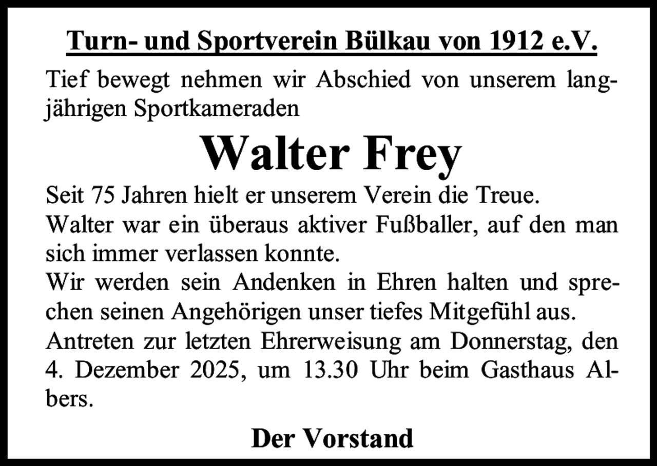 <p>Turn- und Sportverein Bülkau von 1912 e.V.<br />Tief bewegt nehmen wir Abschied von unserem langjährigen Sportkameraden</p><p>Walter Frey</p><p>Seit 75 Jahren hielt er unserem Verein die Treue.<br />Walter war ein überaus aktiver Fußballer, auf den man<br />sich immer verlassen konnte.<br />Wir werden sein Andenken in Ehren halten und sprechen seinen Angehörigen unser tiefes Mitgefühl aus.<br />Antreten zur letzten Ehrerweisung am Donnerstag, den<br />4. Dezember 2025, um 13.30 Uhr beim Gasthaus Albers.</p><p>Der Vorstand</p>