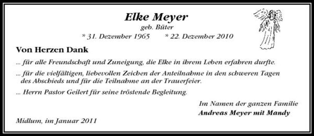 <p>Elke Meyer<br />geb. Büter * 31. Dezember 1965 * 22. Dezember 2010</p><p>Von Herzen Dank<br />... für alle Freundschaft und Zuneigung, die Elke in ihrem Leben erfahren durfte. ... für die vielfältigen, liebevollen Zeichen der Anteilnahme in den schweren Tagen des Abschieds und für die Teilnahme an der Trauerfeier. ... Herrn Pastor Geilert für seine tröstende Begleitung. Im Namen der ganzen Familie Andreas Meyer mit Mandy Midlum, im Januar 2011</p>