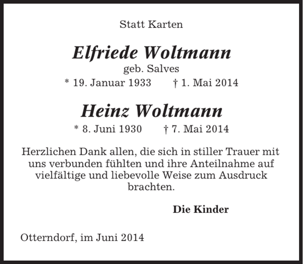 <p>Statt Karten</p><p>Elfriede Woltmann<br />geb. Salves<br />* 19. Januar 1933<br />† 1. Mai 2014</p><p>Heinz Woltmann<br />* 8. Juni 1930</p><p>† 7. Mai 2014</p><p>Herzlichen Dank allen, die sich in stiller Trauer mit<br />uns verbunden fühlten und ihre Anteilnahme auf<br />vielfältige und liebevolle Weise zum Ausdruck<br />brachten.<br />Die Kinder<br />Otterndorf, im Juni 2014</p>