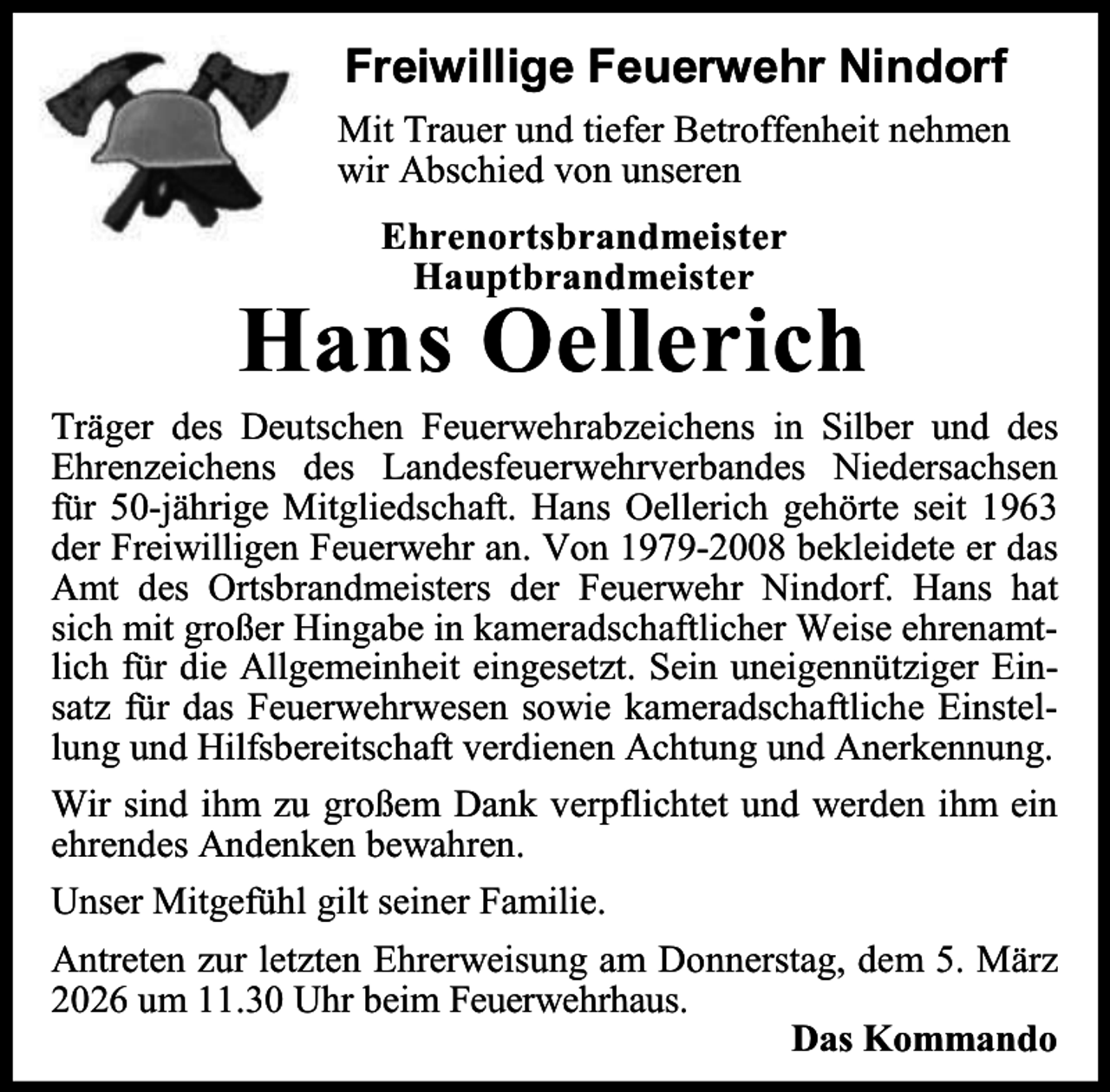 <p>Freiwillige Feuerwehr Nindorf<br />Mit Trauer und tiefer Betroffenheit nehmen<br />wir Abschied von unseren<br />Ehrenortsbrandmeister<br />Hauptbrandmeister</p><p>Hans Oellerich</p><p>Träger des Deutschen Feuerwehrabzeichens in Silber und des<br />Ehrenzeichens des Landesfeuerwehrverbandes Niedersachsen<br />für 50-jährige Mitgliedschaft. Hans Oellerich gehörte seit 1963<br />der Freiwilligen Feuerwehr an. Von 1979-2008 bekleidete er das<br />Amt des Ortsbrandmeisters der Feuerwehr Nindorf. Hans hat<br />sich mit großer Hingabe in kameradschaftlicher Weise ehrenamtlich für die Allgemeinheit eingesetzt. Sein uneigennütziger Einsatz für das Feuerwehrwesen sowie kameradschaftliche Einstellung und Hilfsbereitschaft verdienen Achtung und Anerkennung.<br />Wir sind ihm zu großem Dank verpflichtet und werden ihm ein<br />ehrendes Andenken bewahren.<br />Unser Mitgefühl gilt seiner Familie.<br />Antreten zur letzten Ehrerweisung am Donnerstag, dem 5. März<br />2026 um 11.30 Uhr beim Feuerwehrhaus.<br />Das Kommando</p>