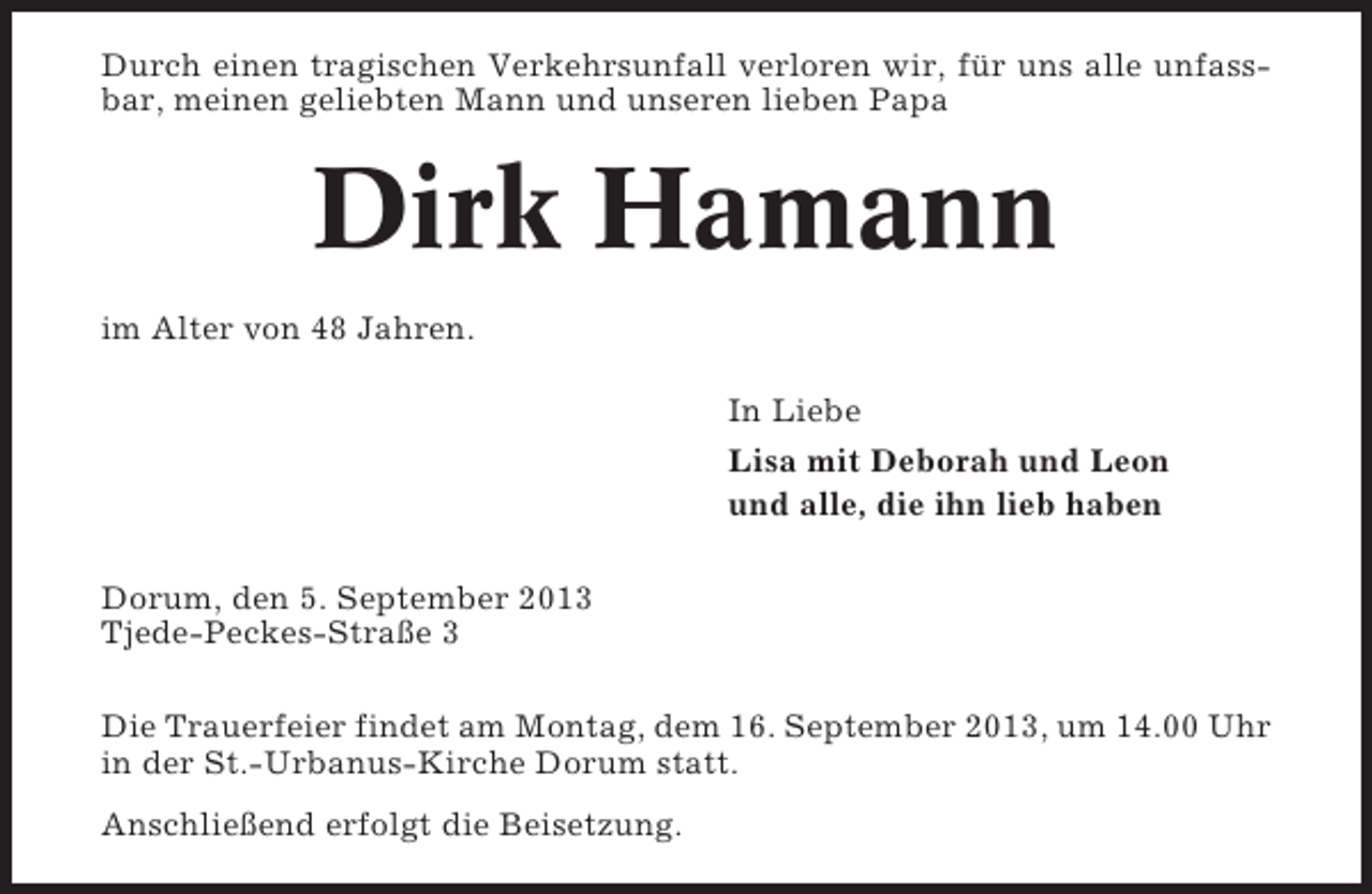 <p>Durch einen tragischen Verkehrsunfall verloren wir, fÃ¼r uns alle unfassbar, meinen geliebten Mann und unseren lieben Papa</p><p>Dirk Hamann<br />im Alter von 48 Jahren.<br />In Liebe<br />Lisa mit Deborah und Leon<br />und alle, die ihn lieb haben<br />Dorum, den 5. September 2013<br />Tjede-Peckes-StraÃŸe 3<br />Die Trauerfeier findet am Montag, dem 16. September 2013, um 14.00 Uhr<br />in der St.-Urbanus-Kirche Dorum statt.<br />AnschlieÃŸend erfolgt die Beisetzung.</p>