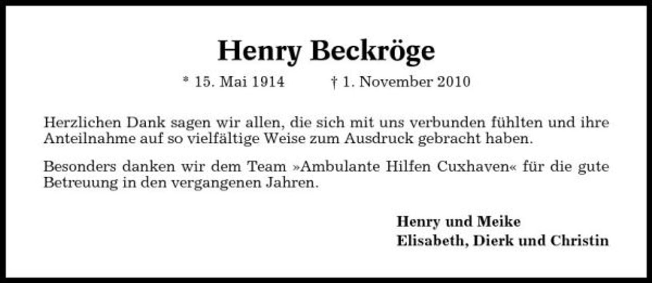 <p>Henry Beckröge<br />* 15. Mai 1914 † 1. November 2010 Herzlichen Dank sagen wir allen, die sich mit uns verbunden fühlten und ihre Anteilnahme auf so vielfältige Weise zum Ausdruck gebracht haben. Besonders danken wir dem Team »Ambulante Hilfen Cuxhaven« für die gute Betreuung in den vergangenen Jahren. Henry und Meike Elisabeth, Dierk und Christin</p>