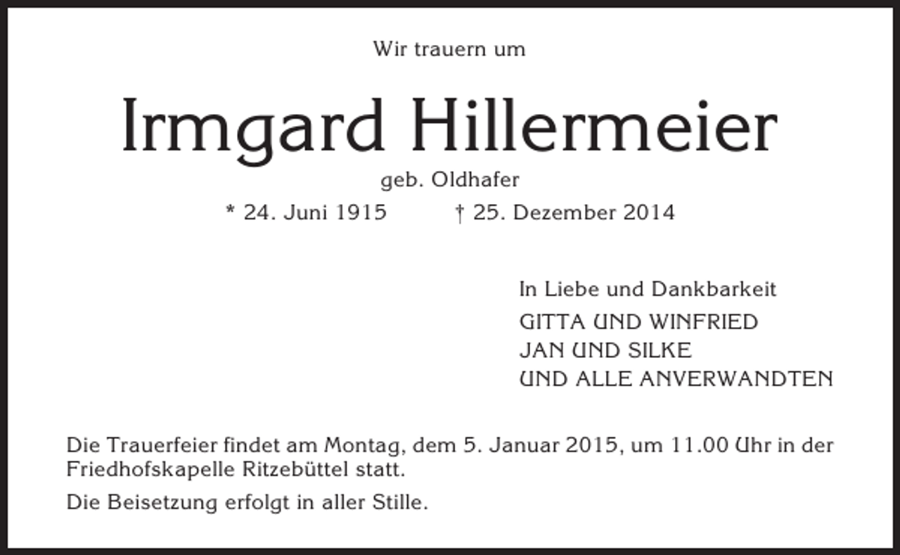 <p>Wir trauern um</p><p>Irmgard Hillermeier<br />geb. Oldhafer<br />* 24. Juni 1915<br />† 25. Dezember 2014<br />In Liebe und Dankbarkeit<br />GITTA UND WINFRIED<br />JAN UND SILKE<br />UND ALLE ANVERWANDTEN<br />Die Trauerfeier findet am Montag, dem 5. Januar 2015, um 11.00 Uhr in der<br />Friedhofskapelle Ritzebüttel statt.<br />Die Beisetzung erfolgt in aller Stille.</p>