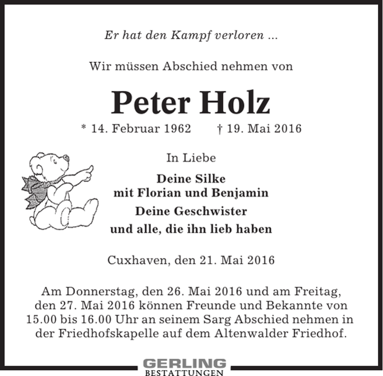 <p>Er hat den Kampf verloren ...<br />Wir müssen Abschied nehmen von</p><p>Peter Holz<br />* 14. Februar 1962</p><p>† 19. Mai 2016</p><p>In Liebe<br />Deine Silke<br />mit Florian und Benjamin<br />Deine Geschwister<br />und alle, die ihn lieb haben<br />Cuxhaven, den 21. Mai 2016<br />Am Donnerstag, den 26. Mai 2016 und am Freitag,<br />den 27. Mai 2016 können Freunde und Bekannte von<br />15.00 bis 16.00 Uhr an seinem Sarg Abschied nehmen in<br />der Friedhofskapelle auf dem Altenwalder Friedhof.</p>