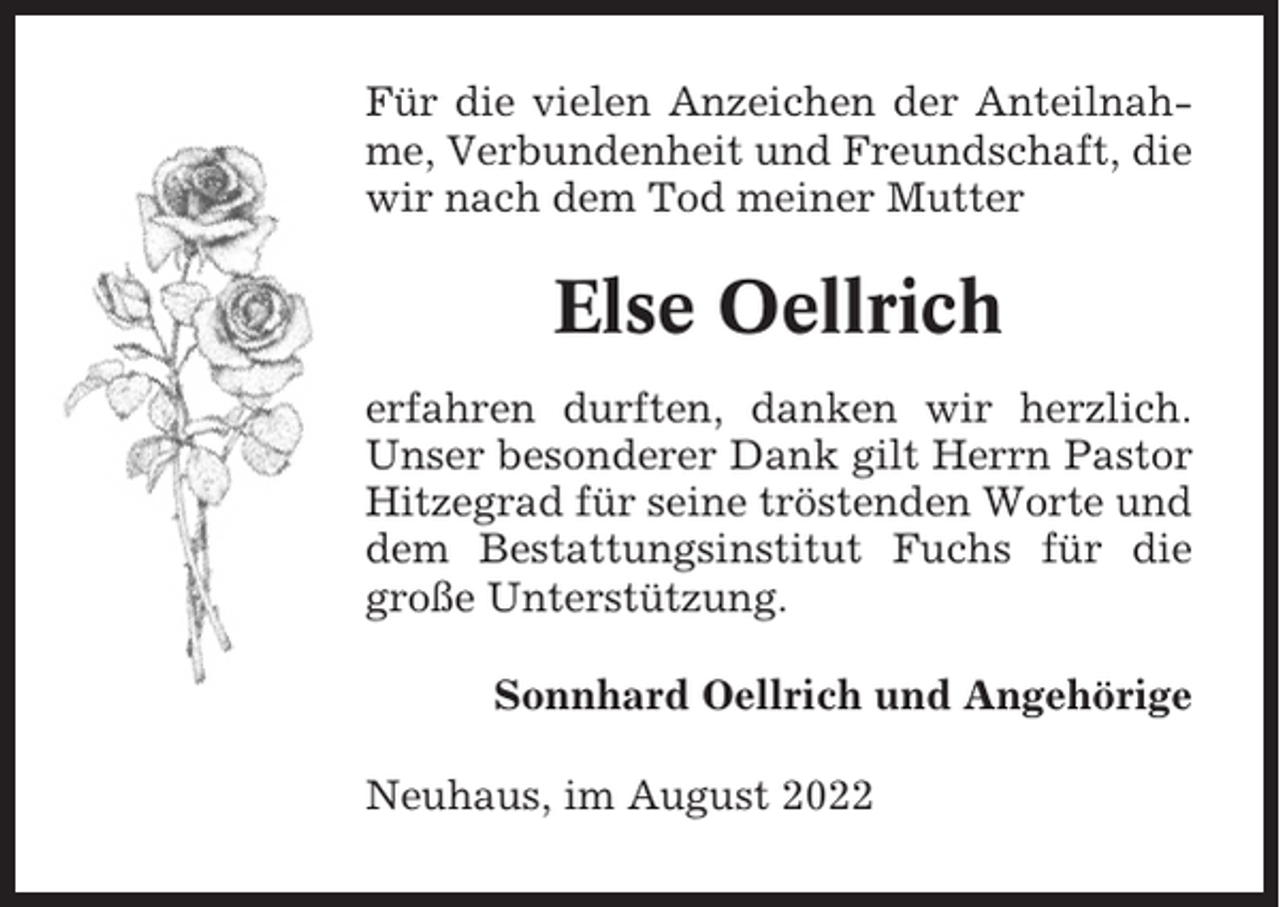 <p>Für die vielen Anzeichen der Anteilnahme, Verbundenheit und Freundschaft, die<br />wir nach dem Tod meiner Mutter</p><p>Else Oellrich<br />erfahren durften, danken wir herzlich.<br />Unser besonderer Dank gilt Herrn Pastor<br />Hitzegrad für seine tröstenden Worte und<br />dem Bestattungsinstitut Fuchs für die<br />große Unterstützung.<br />Sonnhard Oellrich und Angehörige<br />Neuhaus, im August 2022</p>