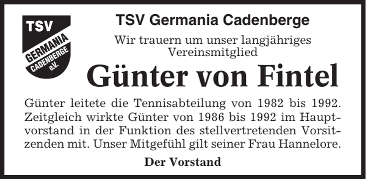 <p>TSV Germania Cadenberge<br />Wir trauern um unser langjähriges<br />Vereinsmitglied</p><p>Günter von Fintel<br />Günter leitete die Tennisabteilung von 1982 bis 1992.<br />Zeitgleich wirkte Günter von 1986 bis 1992 im Hauptvorstand in der Funktion des stellvertretenden Vorsitzenden mit. Unser Mitgefühl gilt seiner Frau Hannelore.<br />Der Vorstand</p>