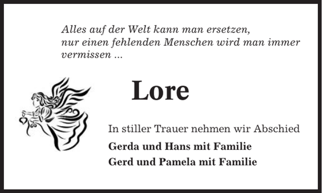 <p>Alles auf der Welt kann man ersetzen,<br />nur einen fehlenden Menschen wird man immer<br />vermissen ...</p><p>Lore<br />In stiller Trauer nehmen wir Abschied<br />Gerda und Hans mit Familie<br />Gerd und Pamela mit Familie</p>