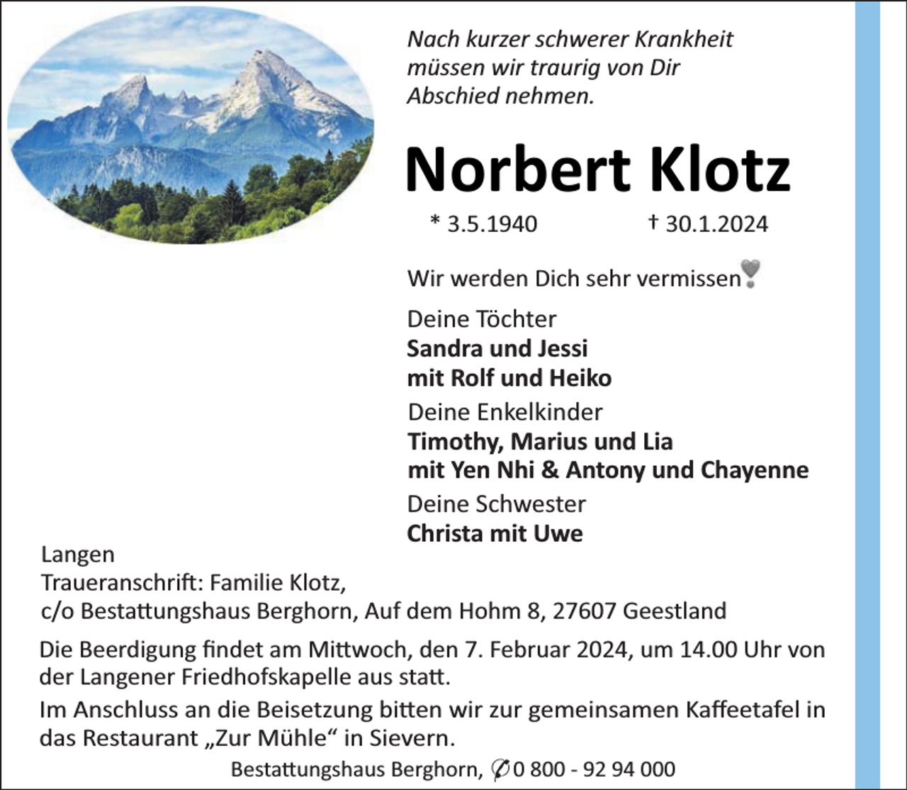 <p>Nach kurzer schwerer Krankheit<br />müssen wir traurig von Dir<br />Abschied nehmen.</p><p>Norbert Klotz<br />* 3.5.1940</p><p>† 30.1.2024</p><p>Wir werden Dich sehr vermissen</p><p>Deine Töchter<br />Sandra und Jessi<br />mit Rolf und Heiko<br />Deine Enkelkinder<br />Timothy, Marius und Lia<br />mit Yen Nhi &amp; Antony und Chayenne<br />Deine Schwester<br />Christa mit Uwe</p><p>Langen<br />Traueranschri : Familie Klotz,<br />c/o Besta ungshaus Berghorn, Auf dem Hohm 8, 27607 Geestland<br />Die Beerdigung ﬁndet am Mi woch, den 7. Februar 2024, um 14.00 Uhr von<br />der Langener Friedhofskapelle aus sta .<br />Im Anschluss an die Beisetzung bi en wir zur gemeinsamen Kaﬀeetafel in<br />das Restaurant „Zur Mühle“ in Sievern.<br />Besta ungshaus Berghorn, * 0 800 - 92 94 000</p>