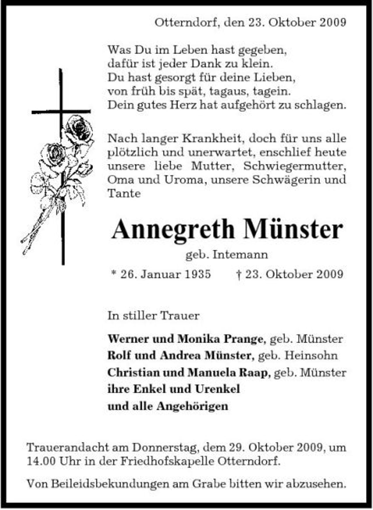 <p>Otterndorf, den 23. Oktober 2009 Was Du im Leben hast gegeben, dafür ist jeder Dank zu klein. Du hast gesorgt für deine Lieben, von früh bis spät, tagaus, tagein. Dein gutes Herz hat aufgehört zu schlagen. Nach langer Krankheit, doch für uns alle plötzlich und unerwartet, enschlief heute unsere liebe Mutter, Schwiegermutter, Oma und Uroma, unsere Schwägerin und Tante</p><p>Annegreth Münster<br />geb. Intemann * 26. Januar 1935 In stiller Trauer Werner und Monika Prange, geb. Münster Rolf und Andrea Münster, geb. Heinsohn Christian und Manuela Raap, geb. Münster ihre Enkel und Urenkel und alle Angehörigen Trauerandacht am Donnerstag, dem 29. Oktober 2009, um 14.00 Uhr in der Friedhofskapelle Otterndorf. Von Beileidsbekundungen am Grabe bitten wir abzusehen. † 23. Oktober 2009</p>