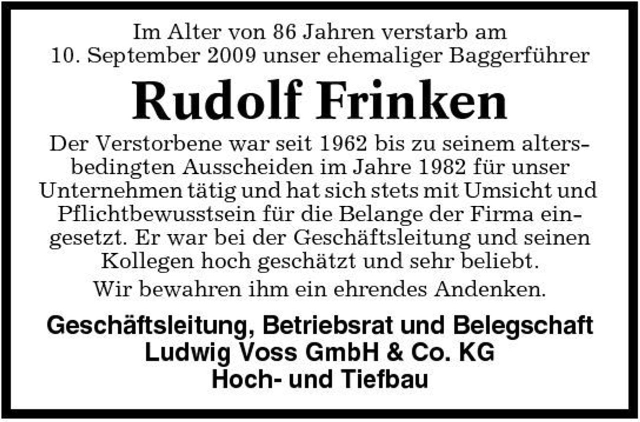 <p>Im Alter von 86 Jahren verstarb am 10. September 2009 unser ehemaliger Baggerführer</p><p>Rudolf Frinken<br />Der Verstorbene war seit 1962 bis zu seinem altersbedingten Ausscheiden im Jahre 1982 für unser Unternehmen tätig und hat sich stets mit Umsicht und Pflichtbewusstsein für die Belange der Firma eingesetzt. Er war bei der Geschäftsleitung und seinen Kollegen hoch geschätzt und sehr beliebt. Wir bewahren ihm ein ehrendes Andenken.</p><p>Geschäftsleitung, Betriebsrat und Belegschaft Ludwig Voss GmbH &amp; Co. KG Hoch- und Tiefbau</p>