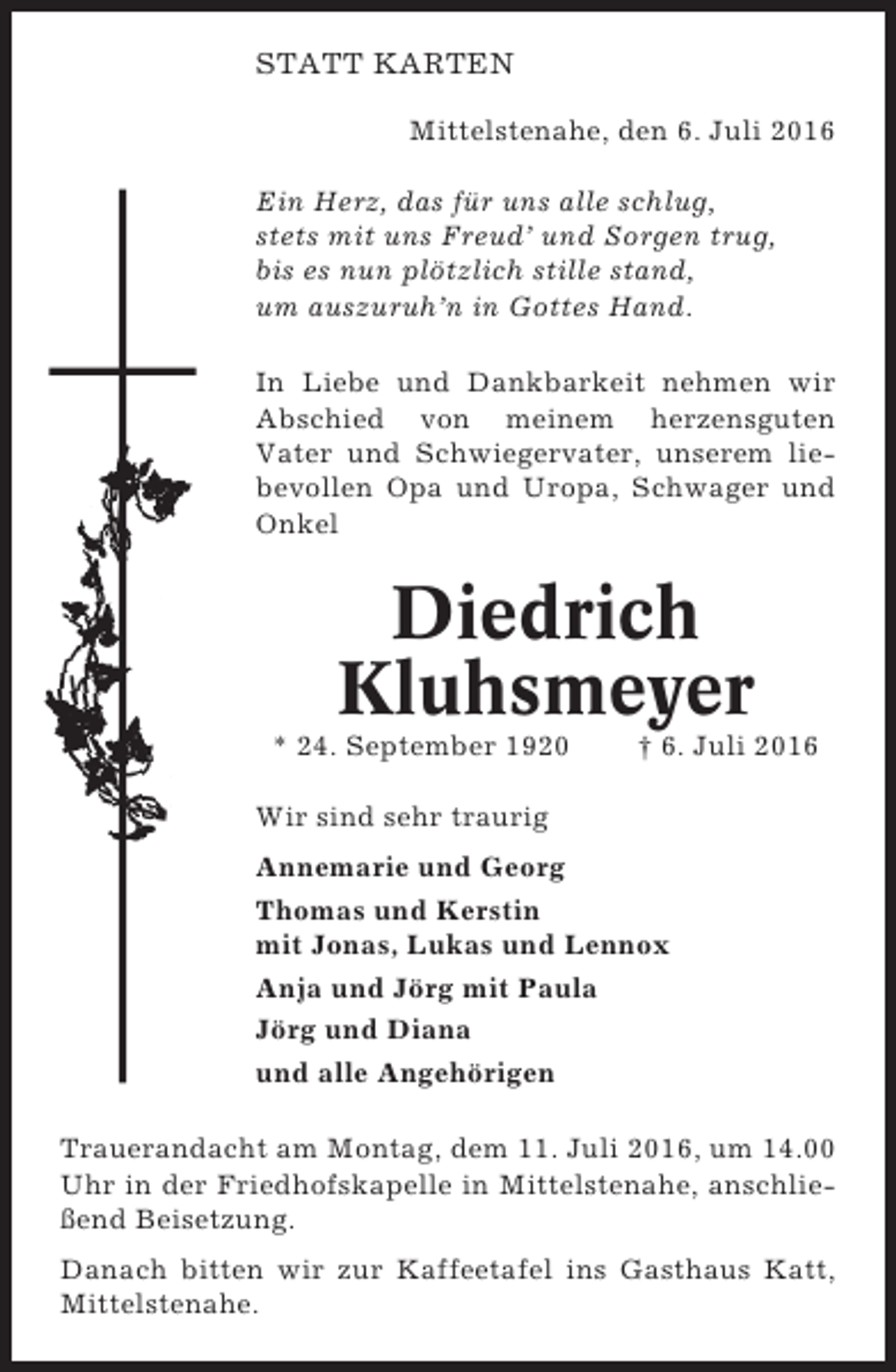 <p>STATT KARTEN<br />Mittelstenahe, den 6. Juli 2016<br />Ein Herz, das für uns alle schlug,<br />stets mit uns Freud’ und Sorgen trug,<br />bis es nun plötzlich stille stand,<br />um auszuruh’n in Gottes Hand.<br />In Liebe und Dankbarkeit nehmen wir<br />Abschied von meinem herzensguten<br />Vater und Schwiegervater, unserem liebevollen Opa und Uropa, Schwager und<br />Onkel</p><p>Diedrich<br />Kluhsmeyer<br />* 24. September 1920</p><p>† 6. Juli 2016</p><p>Wir sind sehr traurig<br />Annemarie und Georg<br />Thomas und Kerstin<br />mit Jonas, Lukas und Lennox<br />Anja und Jörg mit Paula<br />Jörg und Diana<br />und alle Angehörigen<br />Trauerandacht am Montag, dem 11. Juli 2016, um 14.00<br />Uhr in der Friedhofskapelle in Mittelstenahe, anschließend Beisetzung.<br />Danach bitten wir zur Kaffeetafel ins Gasthaus Katt,<br />Mittelstenahe.</p>