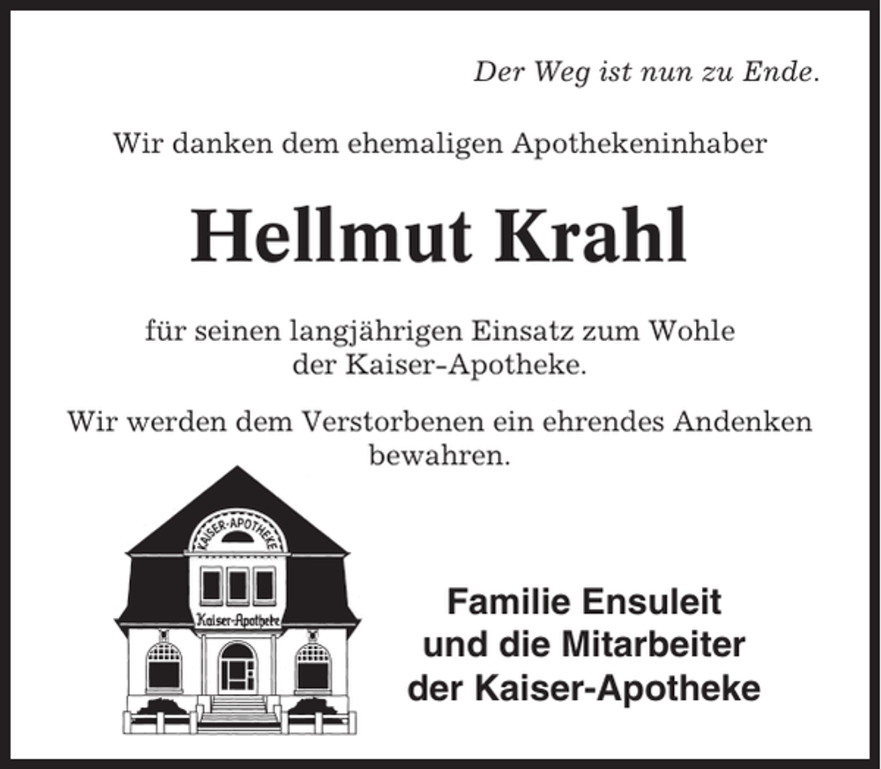 <p>Der Weg ist nun zu Ende.<br />Wir danken dem ehemaligen Apothekeninhaber</p><p>Hellmut Krahl<br />für seinen langjährigen Einsatz zum Wohle<br />der Kaiser-Apotheke.<br />Wir werden dem Verstorbenen ein ehrendes Andenken<br />bewahren.</p><p>Familie Ensuleit<br />und die Mitarbeiter<br />der Kaiser-Apotheke</p>