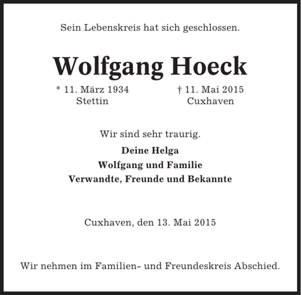 <p>Sein Lebenskreis hat sich geschlossen.</p><p>Wolfgang Hoeck<br />* 11. März 1934<br />Stettin</p><p>† 11. Mai 2015<br />Cuxhaven</p><p>Wir sind sehr traurig.<br />Deine Helga<br />Wolfgang und Familie<br />Verwandte, Freunde und Bekannte</p><p>Cuxhaven, den 13. Mai 2015</p><p>Wir nehmen im Familien- und Freundeskreis Abschied.</p>