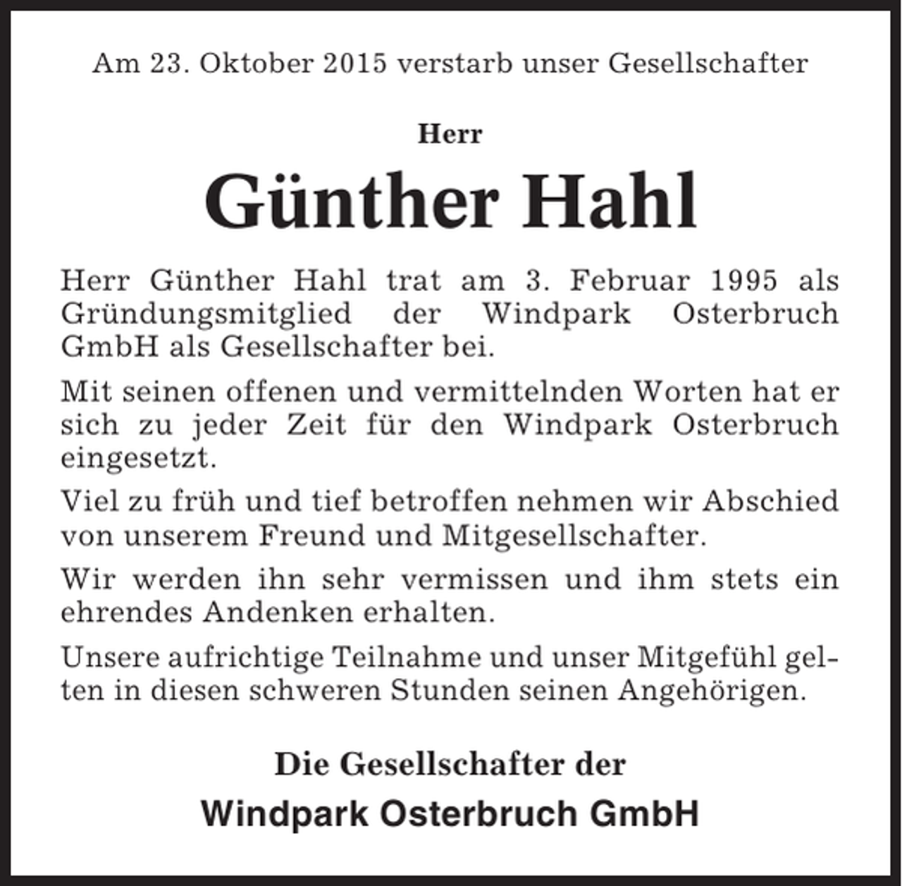 <p>Am 23. Oktober 2015 verstarb unser Gesellschafter<br />Herr</p><p>Günther Hahl<br />Herr Günther Hahl trat am 3. Februar 1995 als<br />Gründungsmitglied der Windpark Osterbruch<br />GmbH als Gesellschafter bei.<br />Mit seinen offenen und vermittelnden Worten hat er<br />sich zu jeder Zeit für den Windpark Osterbruch<br />eingesetzt.<br />Viel zu früh und tief betroffen nehmen wir Abschied<br />von unserem Freund und Mitgesellschafter.<br />Wir werden ihn sehr vermissen und ihm stets ein<br />ehrendes Andenken erhalten.<br />Unsere aufrichtige Teilnahme und unser Mitgefühl gelten in diesen schweren Stunden seinen Angehörigen.</p><p>Die Gesellschafter der</p><p>Windpark Osterbruch GmbH</p>