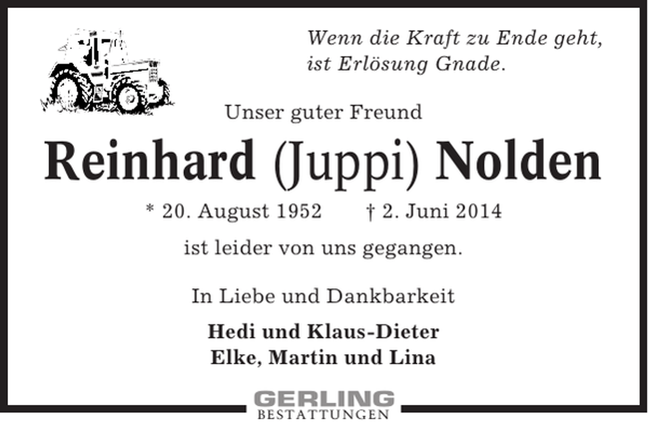 <p>Wenn die Kraft zu Ende geht,<br />ist Erlösung Gnade.<br />Unser guter Freund</p><p>Reinhard (Juppi) Nolden<br />* 20. August 1952</p><p>† 2. Juni 2014</p><p>ist leider von uns gegangen.<br />In Liebe und Dankbarkeit<br />Hedi und Klaus-Dieter<br />Elke, Martin und Lina<br />BESTATTUNGEN</p>