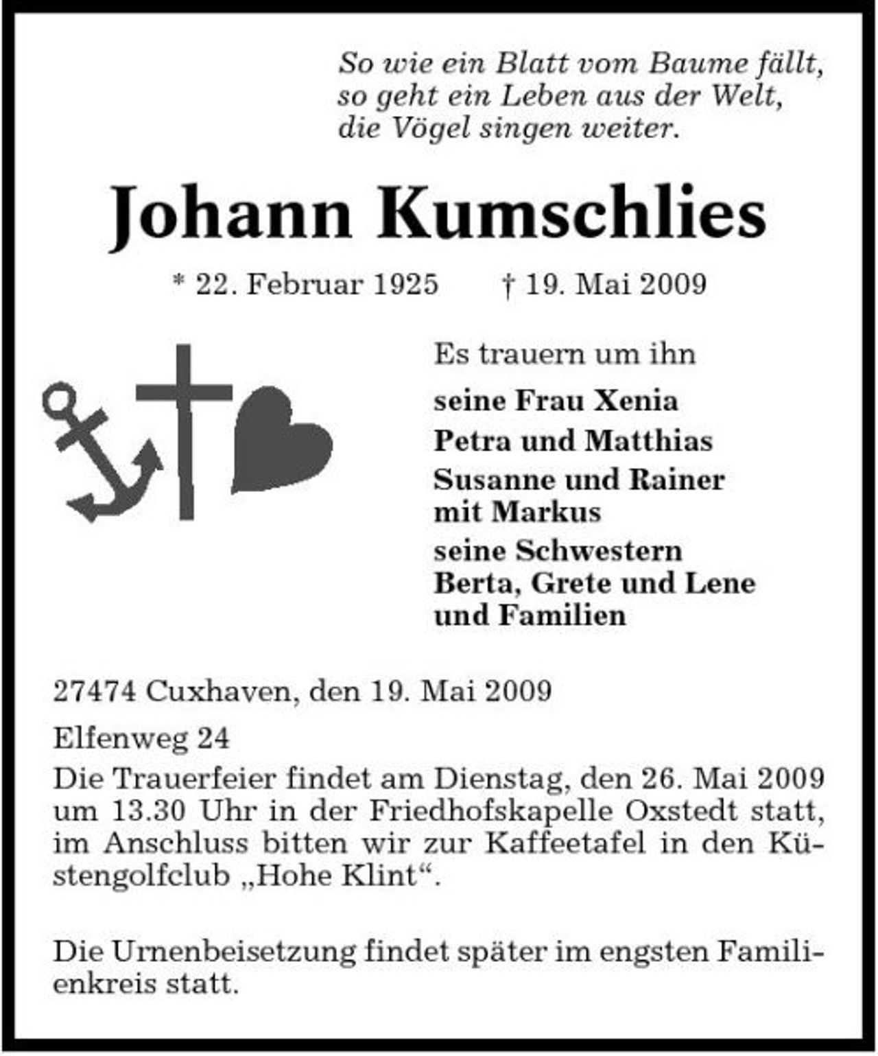 <p>So wie ein Blatt vom Baume fällt, so geht ein Leben aus der Welt, die Vögel singen weiter.</p><p>Johann Kumschlies<br />* 22. Februar 1925 † 19. Mai 2009 Es trauern um ihn seine Frau Xenia Petra und Matthias Susanne und Rainer mit Markus seine Schwestern Berta, Grete und Lene und Familien 27474 Cuxhaven, den 19. Mai 2009 Elfenweg 24 Die Trauerfeier findet am Dienstag, den 26. Mai 2009 um 13.30 Uhr in der Friedhofskapelle Oxstedt statt, im Anschluss bitten wir zur Kaffeetafel in den Küstengolfclub „Hohe Klint“. Die Urnenbeisetzung findet später im engsten Familienkreis statt.</p>