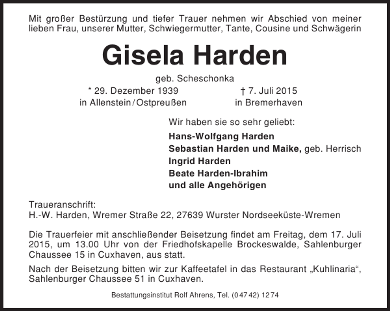 <p>Mit großer Bestürzung und tiefer Trauer nehmen wir Abschied von meiner<br />lieben Frau, unserer Mutter, Schwiegermutter, Tante, Cousine und Schwägerin</p><p>Gisela Harden<br />geb. Scheschonka<br />* 29. Dezember 1939<br />† 7. Juli 2015<br />in Allenstein / Ostpreußen<br />in Bremerhaven<br />Wir haben sie so sehr geliebt:<br />Hans-Wolfgang Harden<br />Sebastian Harden und Maike, geb. Herrisch<br />Ingrid Harden<br />Beate Harden-Ibrahim<br />und alle Angehörigen<br />Traueranschrift:<br />H.-W. Harden, Wremer Straße 22, 27639 Wurster Nordseeküste-Wremen<br />Die Trauerfeier mit anschließender Beisetzung findet am Freitag, dem 17. Juli<br />2015, um 13.00 Uhr von der Friedhofskapelle Brockeswalde, Sahlenburger<br />Chaussee 15 in Cuxhaven, aus statt.<br />Nach der Beisetzung bitten wir zur Kaffeetafel in das Restaurant „Kuhlinaria“,<br />Sahlenburger Chaussee 51 in Cuxhaven.<br />Bestattungsinstitut Rolf Ahrens, Tel. (0 47 42) 12 74</p>