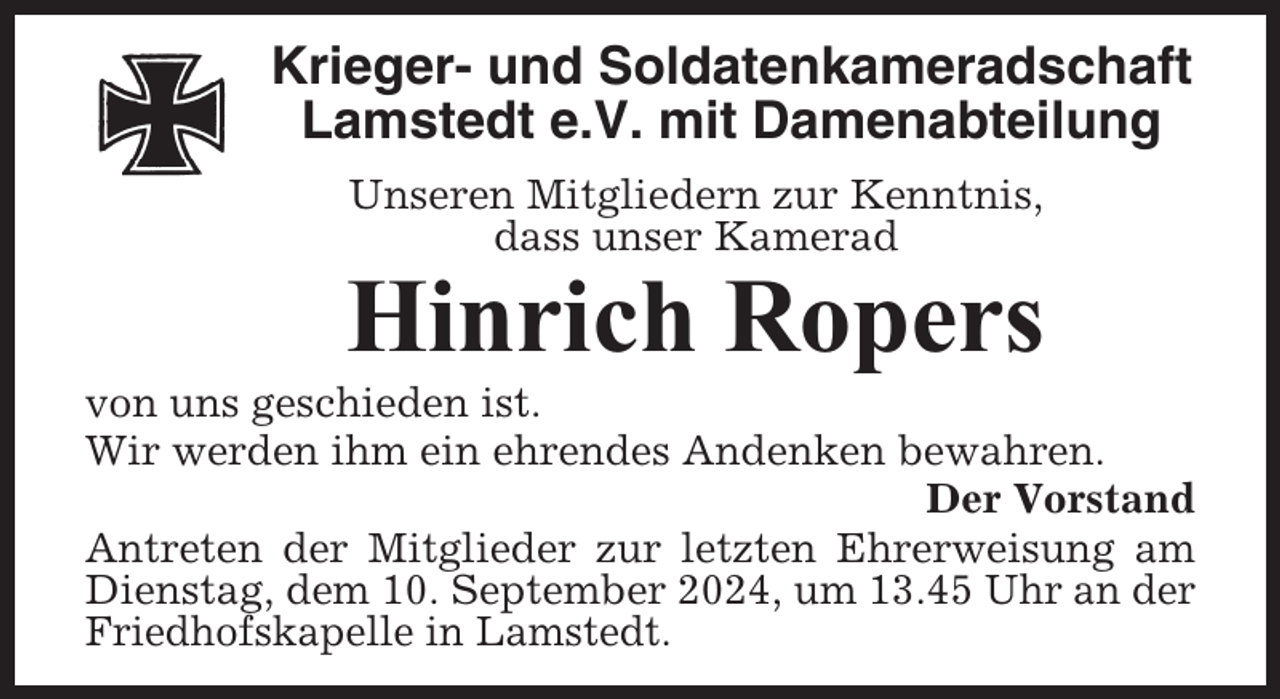 <p>Krieger- und Soldatenkameradschaft<br />Lamstedt e.V. mit Damenabteilung<br />Unseren Mitgliedern zur Kenntnis,<br />dass unser Kamerad</p><p>Hinrich Ropers<br />von uns geschieden ist.<br />Wir werden ihm ein ehrendes Andenken bewahren.<br />Der Vorstand<br />Antreten der Mitglieder zur letzten Ehrerweisung am<br />Dienstag, dem 10. September 2024, um 13.45 Uhr an der<br />Friedhofskapelle in Lamstedt.</p>