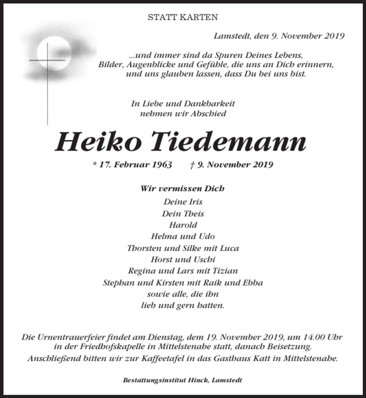 <p>STATT KARTEN</p><p>Lamstedt, den 9. November 2019<br />...und immer sind da Spuren Deines Lebens,<br />Bilder, Augenblicke und Gefühle, die uns an Dich erinnern,<br />und uns glauben lassen, dass Du bei uns bist.<br />In Liebe und Dankbarkeit<br />nehmen wir Abschied</p><p>Heiko Tiedemann<br />* 17. Februar 1963</p><p>† 9. November 2019</p><p>Wir vermissen Dich<br />Deine Iris<br />Dein Theis<br />Harold<br />Helma und Udo<br />Thorsten und Silke mit Luca<br />Horst und Uschi<br />Regina und Lars mit Tizian<br />Stephan und Kirsten mit Raik und Ebba<br />sowie alle, die ihn<br />lieb und gern hatten.</p><p>Die Urnentrauerfeier findet am Dienstag, dem 19. November 2019, um 14.00 Uhr<br />in der Friedhofskapelle in Mittelstenahe statt, danach Beisetzung.<br />Anschließend bitten wir zur Kaffeetafel in das Gasthaus Katt in Mittelstenahe.<br />Bestattungsinstitut Hinck, Lamstedt</p>