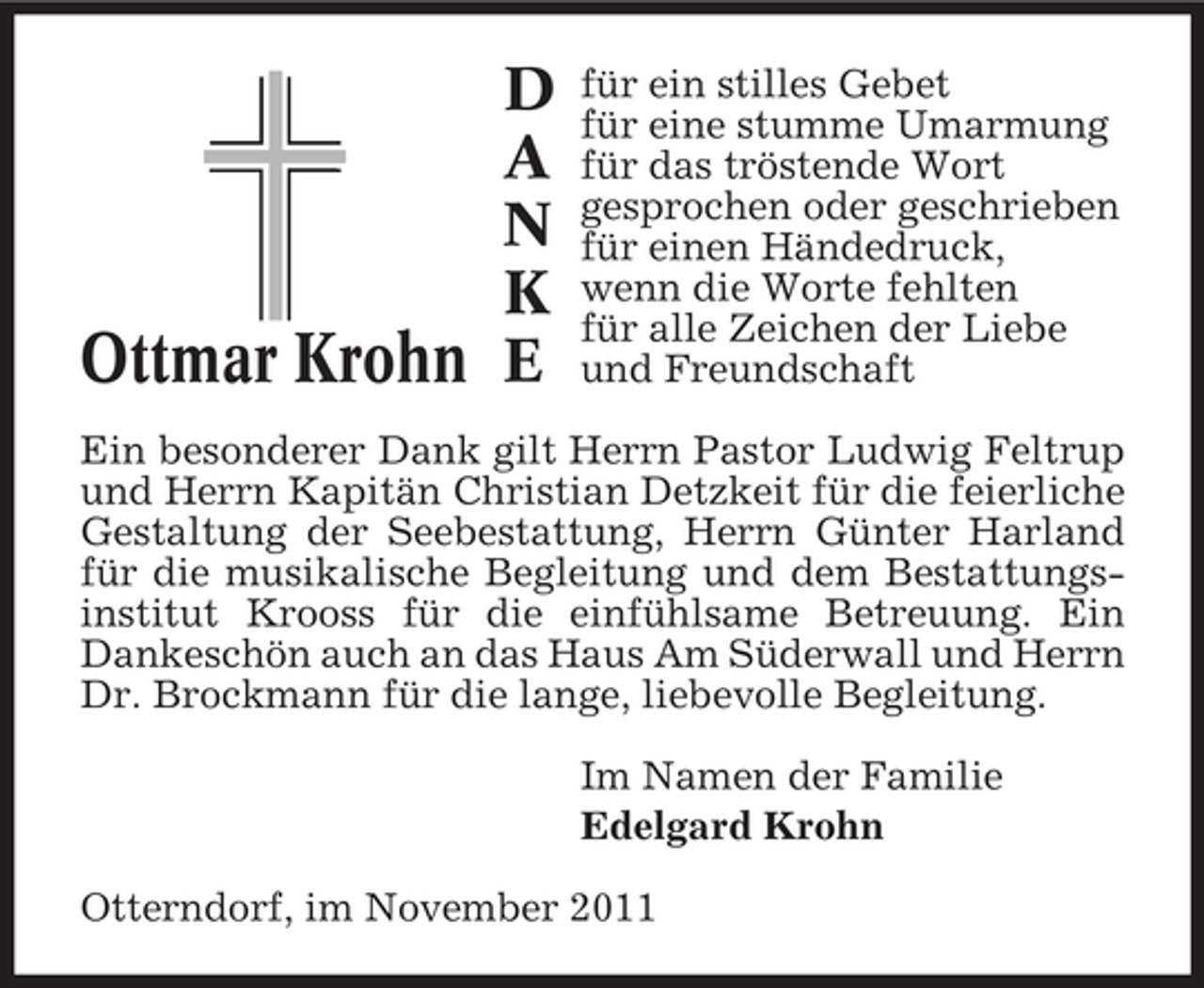 <p>D<br />A<br />N<br />K<br />Ottmar Krohn E</p><p>für ein stilles Gebet<br />für eine stumme Umarmung<br />für das tröstende Wort<br />gesprochen oder geschrieben<br />für einen Händedruck,<br />wenn die Worte fehlten<br />für alle Zeichen der Liebe<br />und Freundschaft</p><p>Ein besonderer Dank gilt Herrn Pastor Ludwig Feltrup<br />und Herrn Kapitän Christian Detzkeit für die feierliche<br />Gestaltung der Seebestattung, Herrn Günter Harland<br />für die musikalische Begleitung und dem Bestattungsinstitut Krooss für die einfühlsame Betreuung. Ein<br />Dankeschön auch an das Haus Am Süderwall und Herrn<br />Dr. Brockmann für die lange, liebevolle Begleitung.<br />Im Namen der Familie<br />Edelgard Krohn<br />Otterndorf, im November 2011</p>