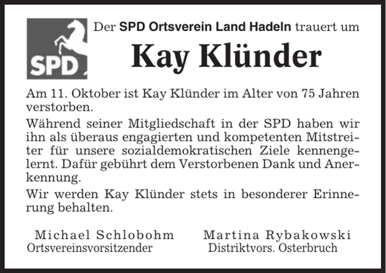 <p>Der SPD Ortsverein Land Hadeln trauert um</p><p>Kay Klünder<br />Am 11. Oktober ist Kay Klünder im Alter von 75 Jahren<br />verstorben.<br />Während seiner Mitgliedschaft in der SPD haben wir<br />ihn als überaus engagierten und kompetenten Mitstreiter für unsere sozialdemokratischen Ziele kennengelernt. Dafür gebührt dem Verstorbenen Dank und Anerkennung.<br />Wir werden Kay Klünder stets in besonderer Erinnerung behalten.<br />Michael Schlobohm<br />Ortsvereinsvorsitzender</p><p>Martina Rybakowski<br />Distriktvors. Osterbruch</p>