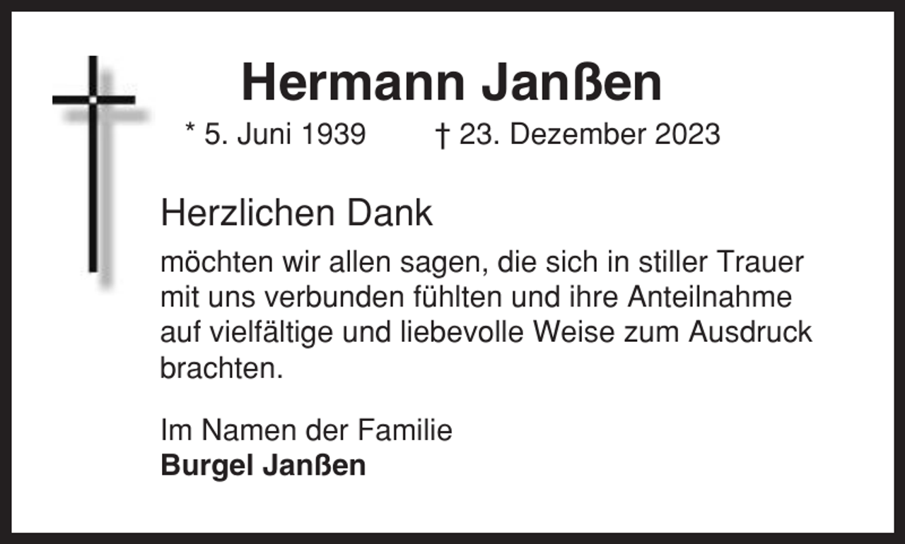<p>Hermann Janßen<br />* 5. Juni 1939</p><p>† 23. Dezember 2023</p><p>Herzlichen Dank<br />möchten wir allen sagen, die sich in stiller Trauer<br />mit uns verbunden fühlten und ihre Anteilnahme<br />auf vielfältige und liebevolle Weise zum Ausdruck<br />brachten.<br />Im Namen der Familie<br />Burgel Janßen</p>