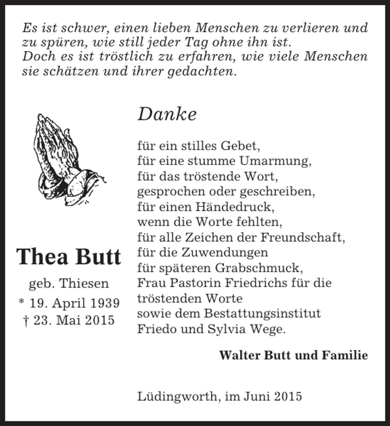 <p>Es ist schwer, einen lieben Menschen zu verlieren und<br />zu spüren, wie still jeder Tag ohne ihn ist.<br />Doch es ist tröstlich zu erfahren, wie viele Menschen<br />sie schätzen und ihrer gedachten.</p><p>Danke</p><p>Thea Butt<br />geb. Thiesen<br />* 19. April 1939<br />† 23. Mai 2015</p><p>für ein stilles Gebet,<br />für eine stumme Umarmung,<br />für das tröstende Wort,<br />gesprochen oder geschreiben,<br />für einen Händedruck,<br />wenn die Worte fehlten,<br />für alle Zeichen der Freundschaft,<br />für die Zuwendungen<br />für späteren Grabschmuck,<br />Frau Pastorin Friedrichs für die<br />tröstenden Worte<br />sowie dem Bestattungsinstitut<br />Friedo und Sylvia Wege.<br />Walter Butt und Familie<br />Lüdingworth, im Juni 2015</p>