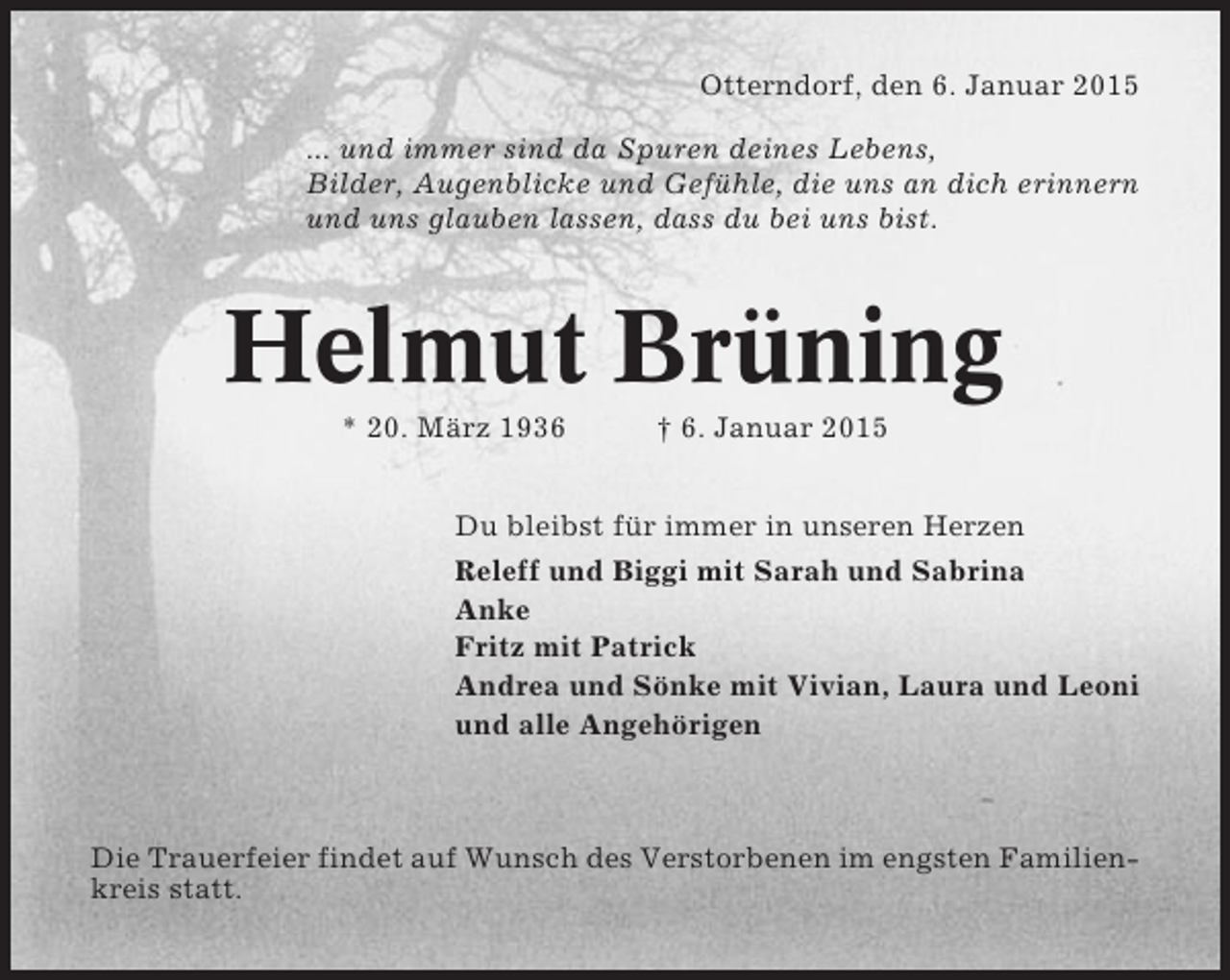 <p>Otterndorf, den 6. Januar 2015<br />... und immer sind da Spuren deines Lebens,<br />Bilder, Augenblicke und Gefühle, die uns an dich erinnern<br />und uns glauben lassen, dass du bei uns bist.</p><p>Helmut Brüning<br />* 20. März 1936</p><p>† 6. Januar 2015</p><p>Du bleibst für immer in unseren Herzen<br />Releff und Biggi mit Sarah und Sabrina<br />Anke<br />Fritz mit Patrick<br />Andrea und Sönke mit Vivian, Laura und Leoni<br />und alle Angehörigen</p><p>Die Trauerfeier findet auf Wunsch des Verstorbenen im engsten Familienkreis statt.</p>