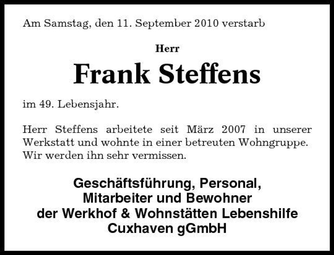 <p>Am Samstag, den 11. September 2010 verstarb Herr</p><p>Frank Steffens<br />im 49. Lebensjahr. Herr Steffens arbeitete seit März 2007 in unserer Werkstatt und wohnte in einer betreuten Wohngruppe. Wir werden ihn sehr vermissen.</p><p>Geschäftsführung, Personal, Mitarbeiter und Bewohner der Werkhof &amp; Wohnstätten Lebenshilfe Cuxhaven gGmbH</p>