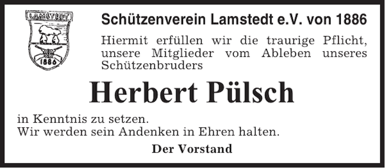 <p>Schützenverein Lamstedt e.V. von 1886<br />Hiermit erfüllen wir die traurige Pflicht,<br />unsere Mitglieder vom Ableben unseres<br />Schützenbruders</p><p>Herbert Pülsch<br />in Kenntnis zu setzen.<br />Wir werden sein Andenken in Ehren halten.<br />Der Vorstand</p>