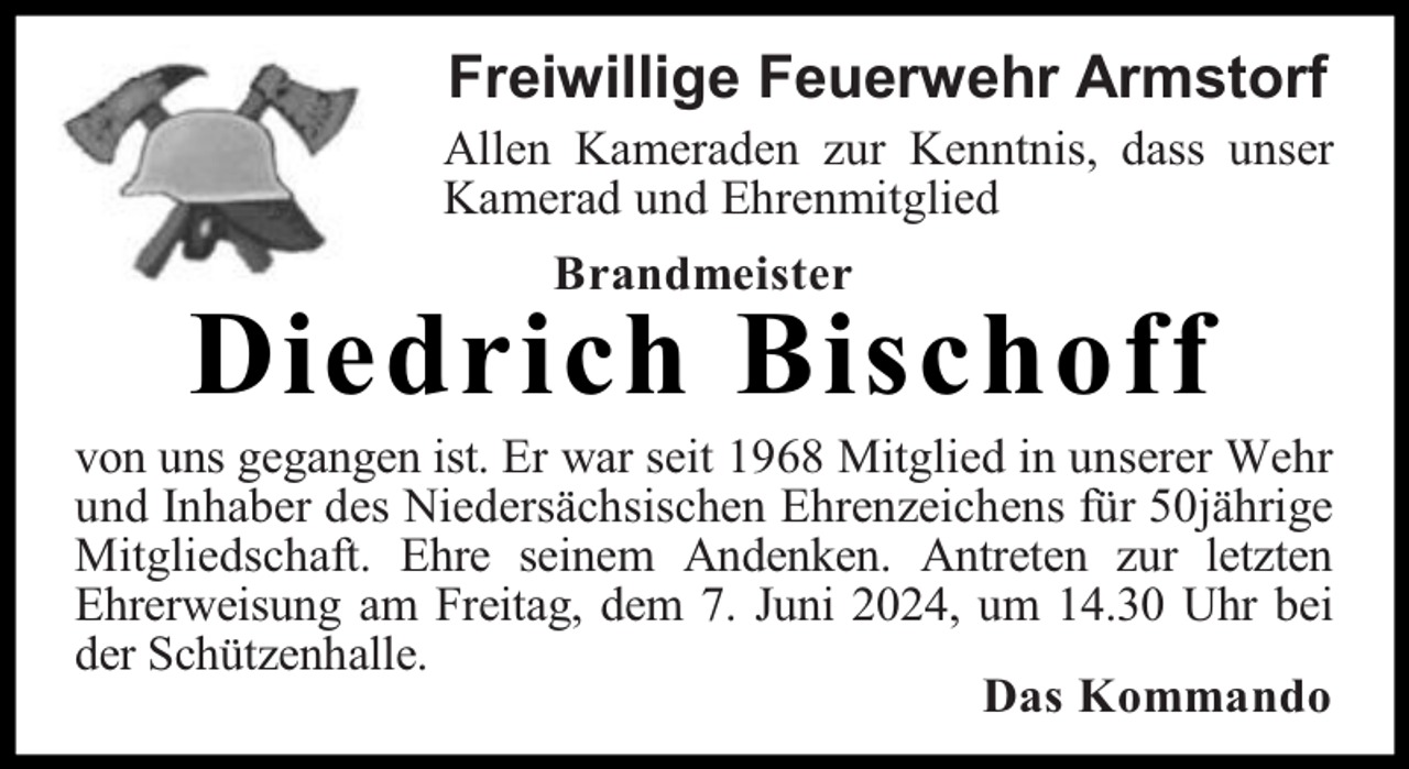 <p>Freiwillige Feuerwehr Armstorf</p><p>Allen Kameraden zur Kenntnis, dass unser<br />Kamerad und Ehrenmitglied<br />Brandmeister</p><p>Diedrich Bischoff</p><p>von uns gegangen ist. Er war seit 1968 Mitglied in unserer Wehr<br />und Inhaber des Niedersächsischen Ehrenzeichens für 50jährige<br />Mitgliedschaft. Ehre seinem Andenken. Antreten zur letzten<br />Ehrerweisung am Freitag, dem 7. Juni 2024, um 14.30 Uhr bei<br />der Schützenhalle.<br />Das Kommando</p>