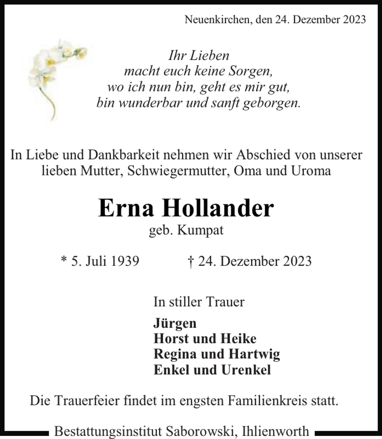 <p>Neuenkirchen, den 24. Dezember 2023</p><p>Ihr Lieben<br />macht euch keine Sorgen,<br />wo ich nun bin, geht es mir gut,<br />bin wunderbar und sanft geborgen.<br />In Liebe und Dankbarkeit nehmen wir Abschied von unserer<br />lieben Mutter, Schwiegermutter, Oma und Uroma</p><p>Erna Hollander<br />geb. Kumpat</p><p>* 5. Juli 1939</p><p>† 24. Dezember 2023<br />In stiller Trauer<br />Jürgen<br />Horst und Heike<br />Regina und Hartwig<br />Enkel und Urenkel</p><p>Die Trauerfeier findet im engsten Familienkreis statt.<br />Bestattungsinstitut Saborowski, Ihlienworth</p>