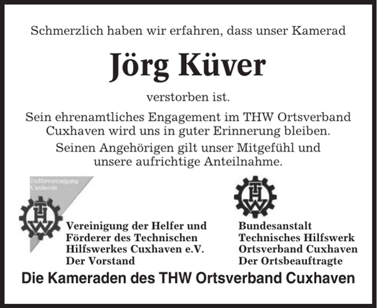 <p>Schmerzlich haben wir erfahren, dass unser Kamerad</p><p>Jörg Küver<br />verstorben ist.<br />Sein ehrenamtliches Engagement im THW Ortsverband<br />Cuxhaven wird uns in guter Erinnerung bleiben.<br />Seinen Angehörigen gilt unser Mitgefühl und<br />unsere aufrichtige Anteilnahme.</p><p>Vereinigung der Helfer und<br />Förderer des Technischen<br />Hilfswerkes Cuxhaven e.V.<br />Der Vorstand</p><p>Bundesanstalt<br />Technisches Hilfswerk<br />Ortsverband Cuxhaven<br />Der Ortsbeauftragte</p><p>Die Kameraden des THW Ortsverband Cuxhaven</p>