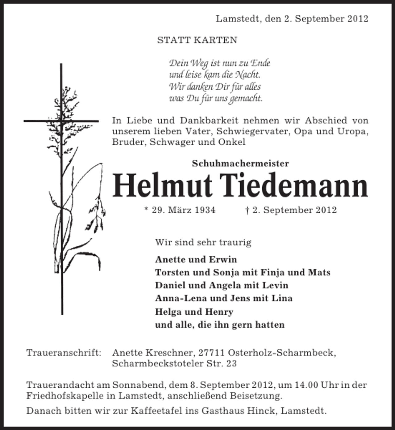 <p>Lamstedt, den 2. September 2012<br />STATT KARTEN</p><p>Dein Weg ist nun zu Ende<br />und leise kam die Nacht.<br />Wir danken Dir für alles<br />was Du für uns gemacht.<br />In Liebe und Dankbarkeit nehmen wir Abschied von<br />unserem lieben Vater, Schwiegervater, Opa und Uropa,<br />Bruder, Schwager und Onkel<br />Schuhmachermeister</p><p>Helmut Tiedemann<br />* 29. März 1934</p><p>† 2. September 2012</p><p>Wir sind sehr traurig<br />Anette und Erwin<br />Torsten und Sonja mit Finja und Mats<br />Daniel und Angela mit Levin<br />Anna-Lena und Jens mit Lina<br />Helga und Henry<br />und alle, die ihn gern hatten<br />Traueranschrift:</p><p>Anette Kreschner, 27711 Osterholz-Scharmbeck,<br />Scharmbeckstoteler Str. 23</p><p>Trauerandacht am Sonnabend, dem 8. September 2012, um 14.00 Uhr in der<br />Friedhofskapelle in Lamstedt, anschließend Beisetzung.<br />Danach bitten wir zur Kaffeetafel ins Gasthaus Hinck, Lamstedt.</p>