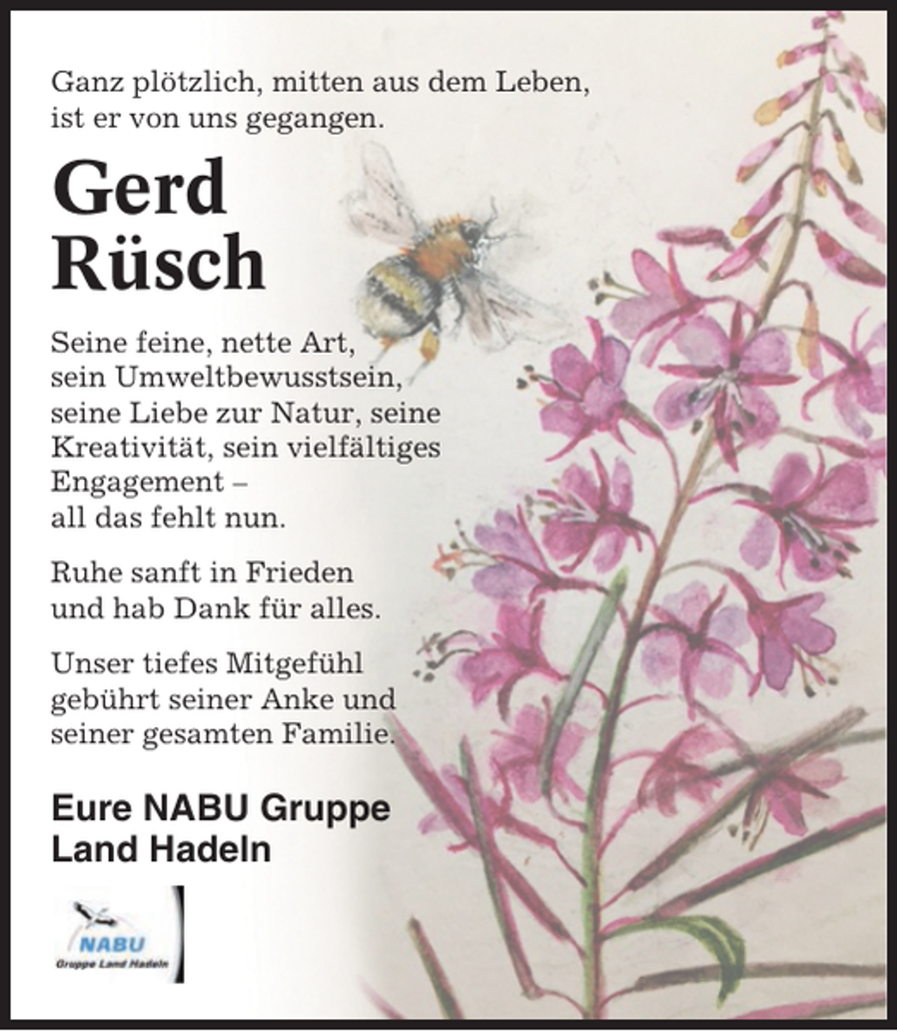 <p>Ganz plötzlich, mitten aus dem Leben,<br />ist er von uns gegangen.</p><p>Gerd<br />Rüsch<br />Seine feine, nette Art,<br />sein Umweltbewusstsein,<br />seine Liebe zur Natur, seine<br />Kreativität, sein vielfältiges<br />Engagement –<br />all das fehlt nun.<br />Ruhe sanft in Frieden<br />und hab Dank für alles.<br />Unser tiefes Mitgefühl<br />gebührt seiner Anke und<br />seiner gesamten Familie.</p><p>Eure NABU Gruppe<br />Land Hadeln</p>