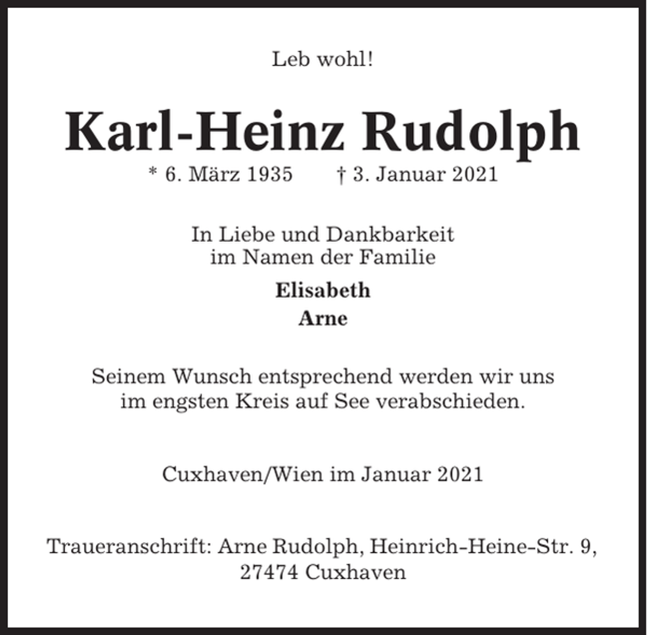 <p>Leb wohl!</p><p>Karl-Heinz Rudolph<br />* 6. März 1935</p><p>† 3. Januar 2021</p><p>In Liebe und Dankbarkeit<br />im Namen der Familie<br />Elisabeth<br />Arne<br />Seinem Wunsch entsprechend werden wir uns<br />im engsten Kreis auf See verabschieden.<br />Cuxhaven/Wien im Januar 2021<br />Traueranschrift: Arne Rudolph, Heinrich-Heine-Str. 9,<br />27474 Cuxhaven</p>