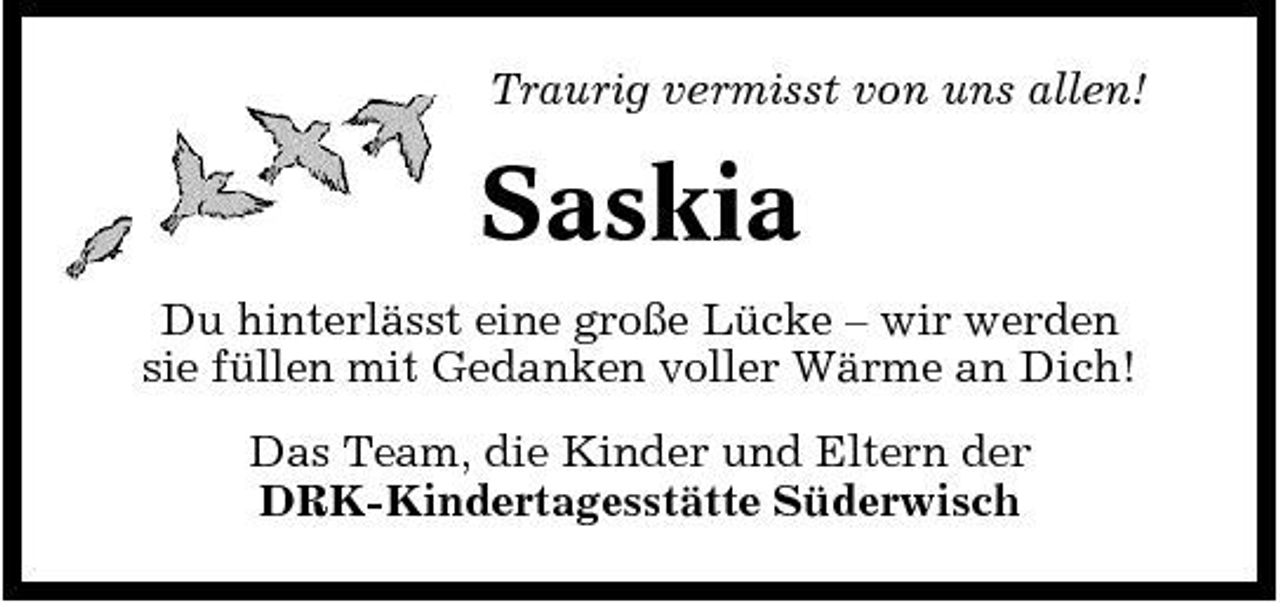 <p>Traurig vermisst von uns allen!</p><p>Saskia<br />Du hinterlässt eine große Lücke – wir werden sie füllen mit Gedanken voller Wärme an Dich! Das Team, die Kinder und Eltern der DRK-Kindertagesstätte Süderwisch</p>