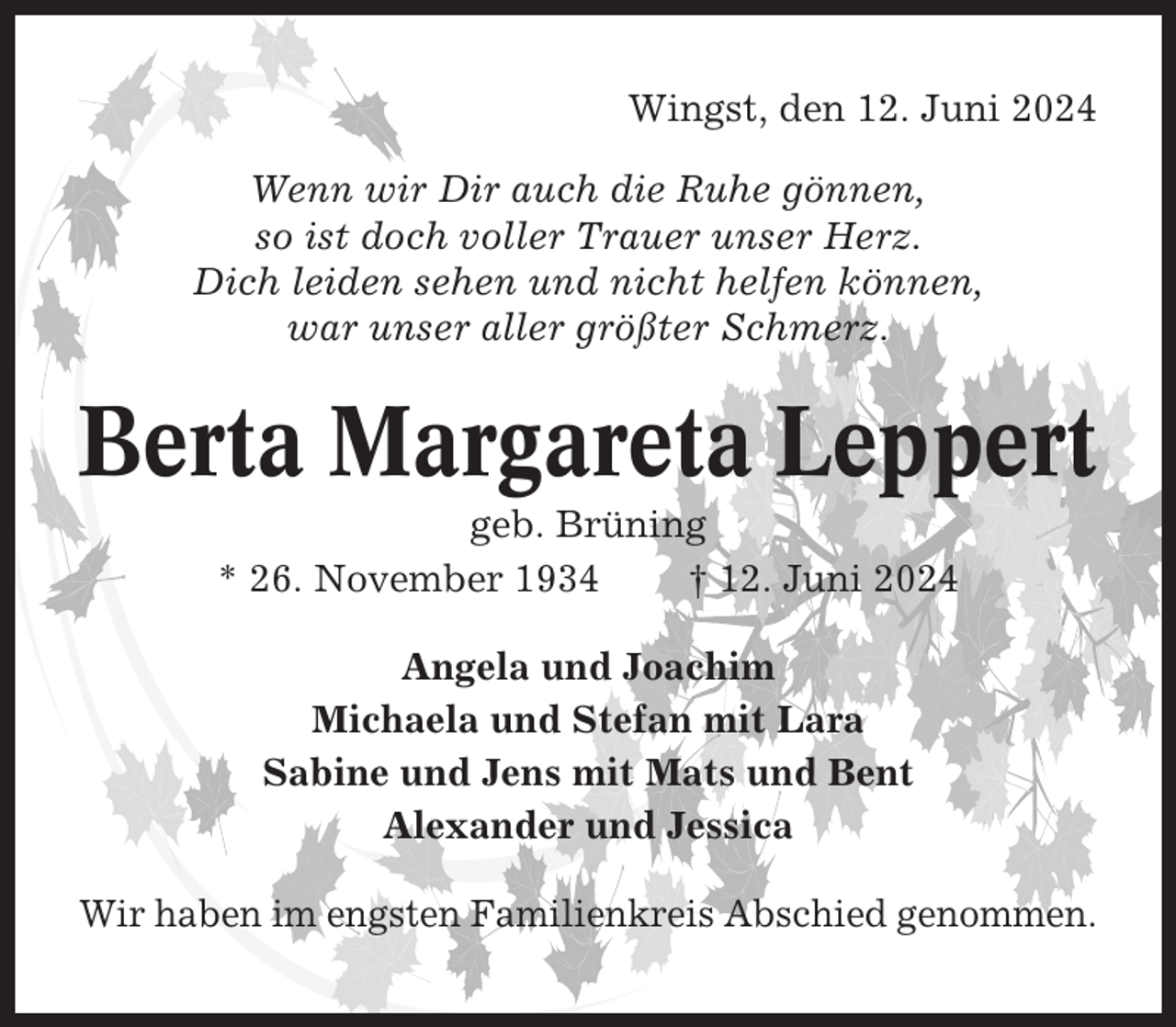 <p>Wingst, den 12. Juni 2024<br />Wenn wir Dir auch die Ruhe gönnen,<br />so ist doch voller Trauer unser Herz.<br />Dich leiden sehen und nicht helfen können,<br />war unser aller größter Schmerz.</p><p>Berta Margareta Leppert<br />geb. Brüning<br />* 26. November 1934<br />† 12. Juni 2024<br />Angela und Joachim<br />Michaela und Stefan mit Lara<br />Sabine und Jens mit Mats und Bent<br />Alexander und Jessica<br />Wir haben im engsten Familienkreis Abschied genommen.</p>