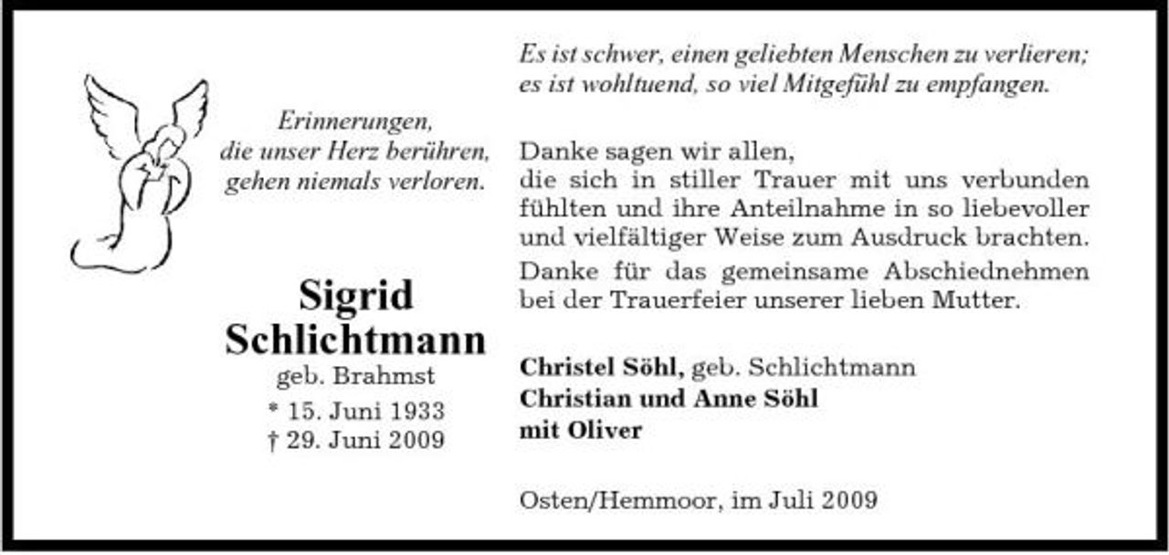 <p>Es ist schwer, einen geliebten Menschen zu verlieren; es ist wohltuend, so viel Mitgefühl zu empfangen. Erinnerungen, die unser Herz berühren, gehen niemals verloren.<br />Danke sagen wir allen, die sich in stiller Trauer mit uns verbunden fühlten und ihre Anteilnahme in so liebevoller und vielfältiger Weise zum Ausdruck brachten. Danke für das gemeinsame Abschiednehmen bei der Trauerfeier unserer lieben Mutter. Christel Söhl, geb. Schlichtmann Christian und Anne Söhl mit Oliver Osten/Hemmoor, im Juli 2009</p><p>Sigrid Schlichtmann<br />geb. Brahmst * 15. Juni 1933 † 29. Juni 2009</p>